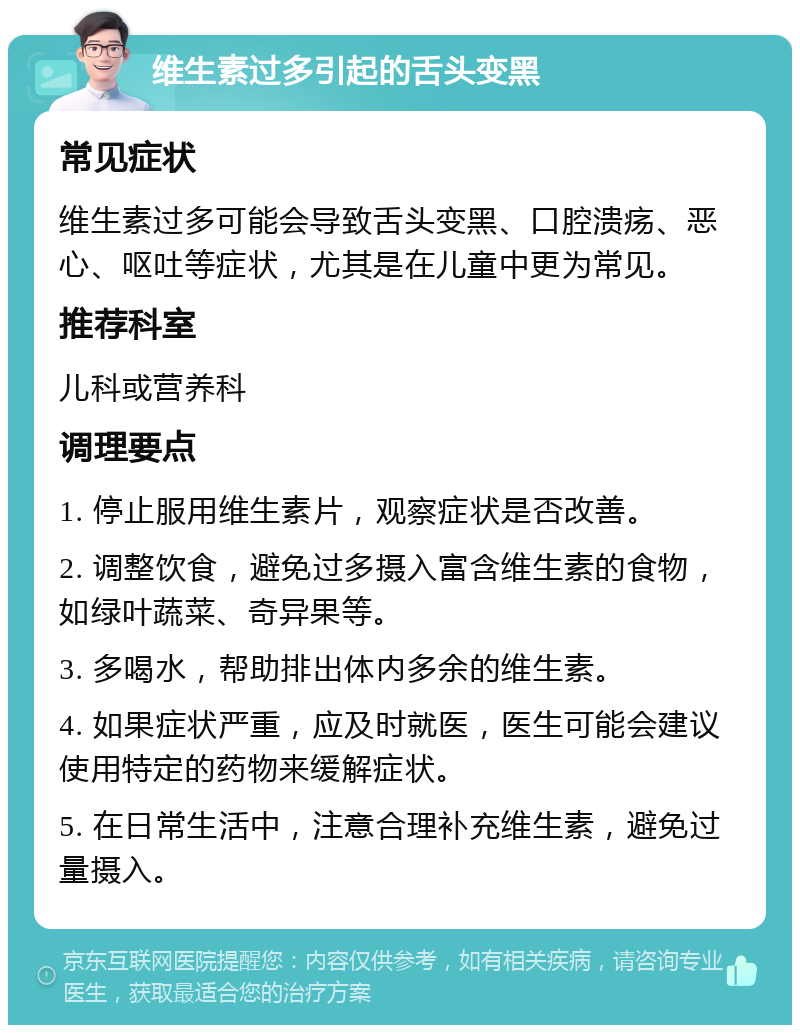 维生素过多引起的舌头变黑 常见症状 维生素过多可能会导致舌头变黑、口腔溃疡、恶心、呕吐等症状，尤其是在儿童中更为常见。 推荐科室 儿科或营养科 调理要点 1. 停止服用维生素片，观察症状是否改善。 2. 调整饮食，避免过多摄入富含维生素的食物，如绿叶蔬菜、奇异果等。 3. 多喝水，帮助排出体内多余的维生素。 4. 如果症状严重，应及时就医，医生可能会建议使用特定的药物来缓解症状。 5. 在日常生活中，注意合理补充维生素，避免过量摄入。