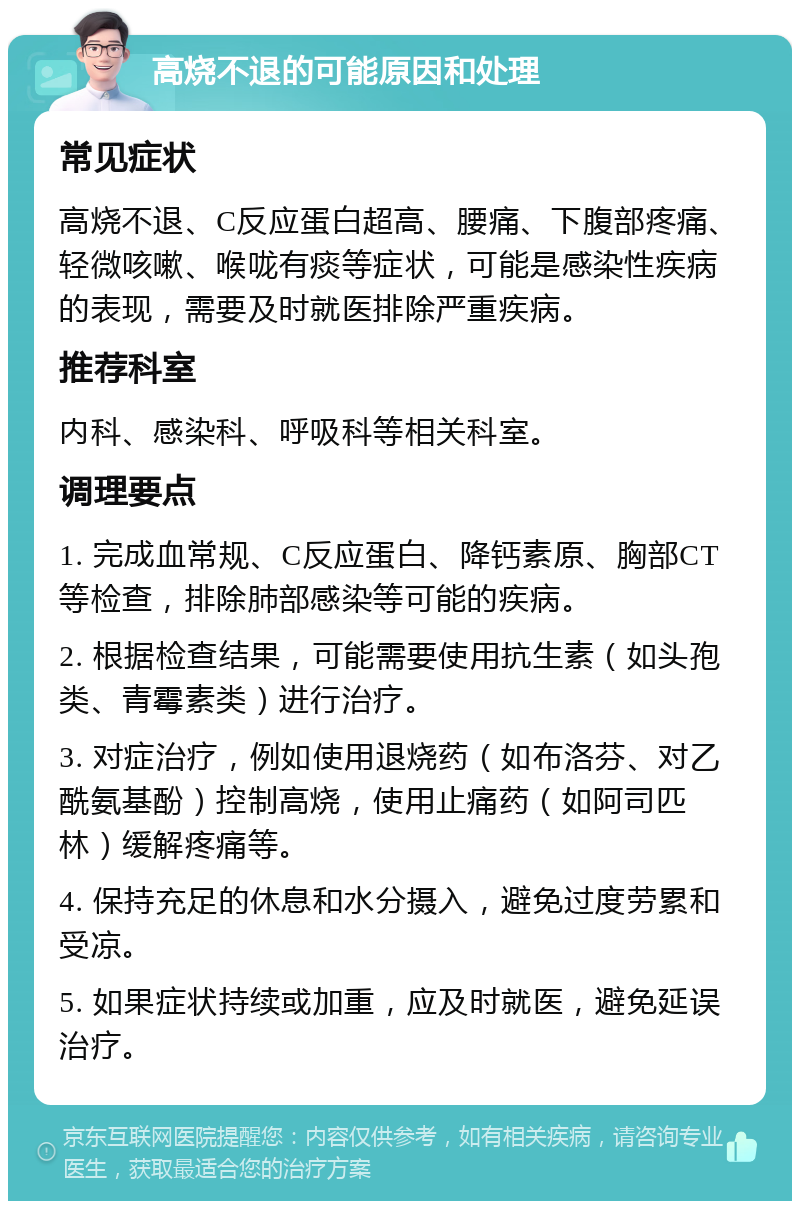 高烧不退的可能原因和处理 常见症状 高烧不退、C反应蛋白超高、腰痛、下腹部疼痛、轻微咳嗽、喉咙有痰等症状，可能是感染性疾病的表现，需要及时就医排除严重疾病。 推荐科室 内科、感染科、呼吸科等相关科室。 调理要点 1. 完成血常规、C反应蛋白、降钙素原、胸部CT等检查，排除肺部感染等可能的疾病。 2. 根据检查结果，可能需要使用抗生素（如头孢类、青霉素类）进行治疗。 3. 对症治疗，例如使用退烧药（如布洛芬、对乙酰氨基酚）控制高烧，使用止痛药（如阿司匹林）缓解疼痛等。 4. 保持充足的休息和水分摄入，避免过度劳累和受凉。 5. 如果症状持续或加重，应及时就医，避免延误治疗。