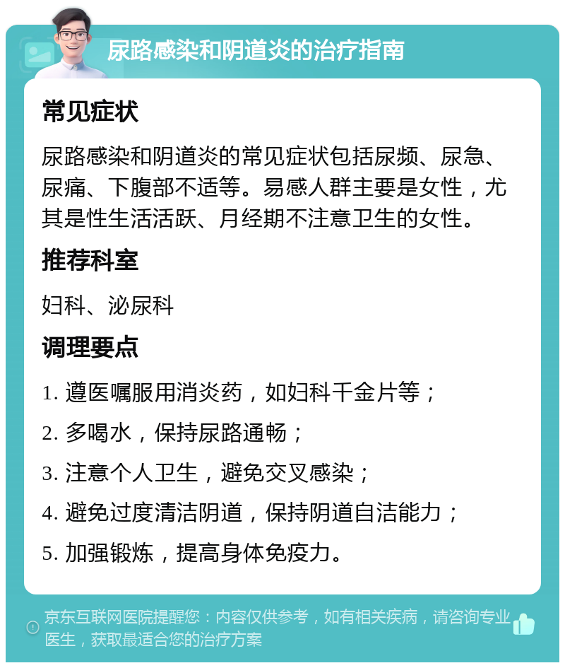 尿路感染和阴道炎的治疗指南 常见症状 尿路感染和阴道炎的常见症状包括尿频、尿急、尿痛、下腹部不适等。易感人群主要是女性，尤其是性生活活跃、月经期不注意卫生的女性。 推荐科室 妇科、泌尿科 调理要点 1. 遵医嘱服用消炎药，如妇科千金片等； 2. 多喝水，保持尿路通畅； 3. 注意个人卫生，避免交叉感染； 4. 避免过度清洁阴道，保持阴道自洁能力； 5. 加强锻炼，提高身体免疫力。