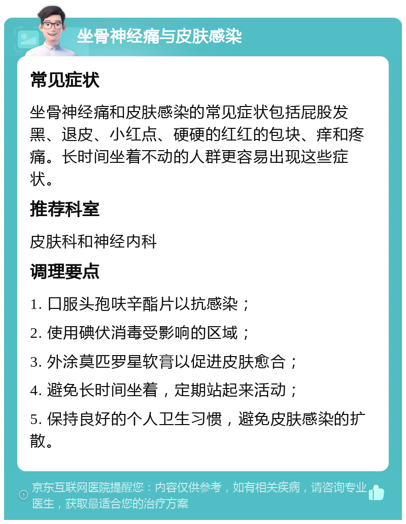 坐骨神经痛与皮肤感染 常见症状 坐骨神经痛和皮肤感染的常见症状包括屁股发黑、退皮、小红点、硬硬的红红的包块、痒和疼痛。长时间坐着不动的人群更容易出现这些症状。 推荐科室 皮肤科和神经内科 调理要点 1. 口服头孢呋辛酯片以抗感染； 2. 使用碘伏消毒受影响的区域； 3. 外涂莫匹罗星软膏以促进皮肤愈合； 4. 避免长时间坐着，定期站起来活动； 5. 保持良好的个人卫生习惯，避免皮肤感染的扩散。