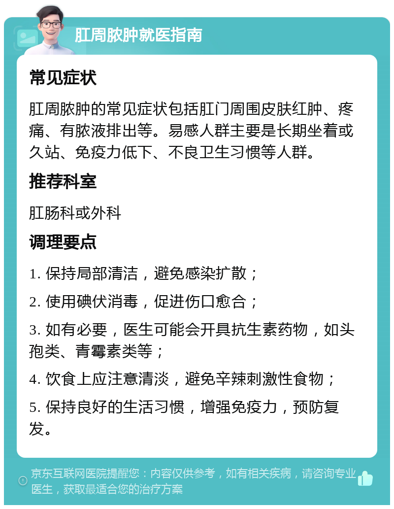 肛周脓肿就医指南 常见症状 肛周脓肿的常见症状包括肛门周围皮肤红肿、疼痛、有脓液排出等。易感人群主要是长期坐着或久站、免疫力低下、不良卫生习惯等人群。 推荐科室 肛肠科或外科 调理要点 1. 保持局部清洁，避免感染扩散； 2. 使用碘伏消毒，促进伤口愈合； 3. 如有必要，医生可能会开具抗生素药物，如头孢类、青霉素类等； 4. 饮食上应注意清淡，避免辛辣刺激性食物； 5. 保持良好的生活习惯，增强免疫力，预防复发。