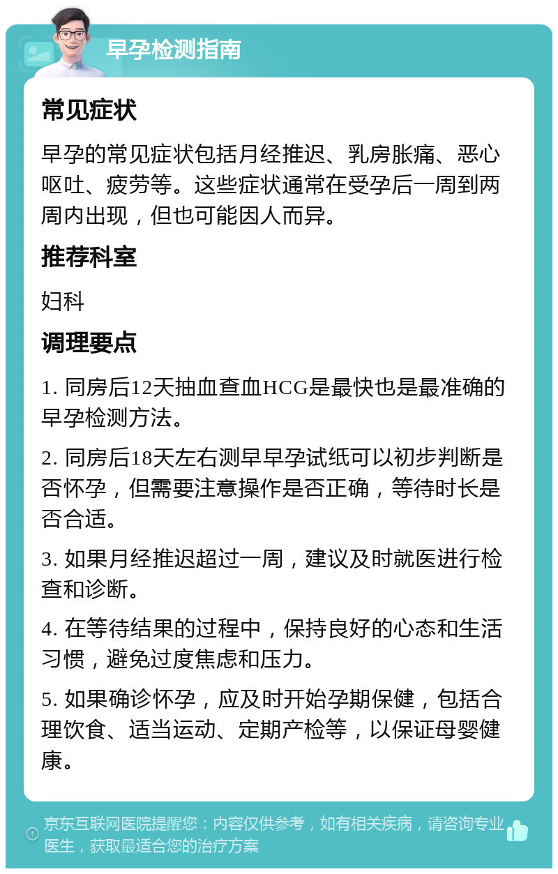 早孕检测指南 常见症状 早孕的常见症状包括月经推迟、乳房胀痛、恶心呕吐、疲劳等。这些症状通常在受孕后一周到两周内出现，但也可能因人而异。 推荐科室 妇科 调理要点 1. 同房后12天抽血查血HCG是最快也是最准确的早孕检测方法。 2. 同房后18天左右测早早孕试纸可以初步判断是否怀孕，但需要注意操作是否正确，等待时长是否合适。 3. 如果月经推迟超过一周，建议及时就医进行检查和诊断。 4. 在等待结果的过程中，保持良好的心态和生活习惯，避免过度焦虑和压力。 5. 如果确诊怀孕，应及时开始孕期保健，包括合理饮食、适当运动、定期产检等，以保证母婴健康。