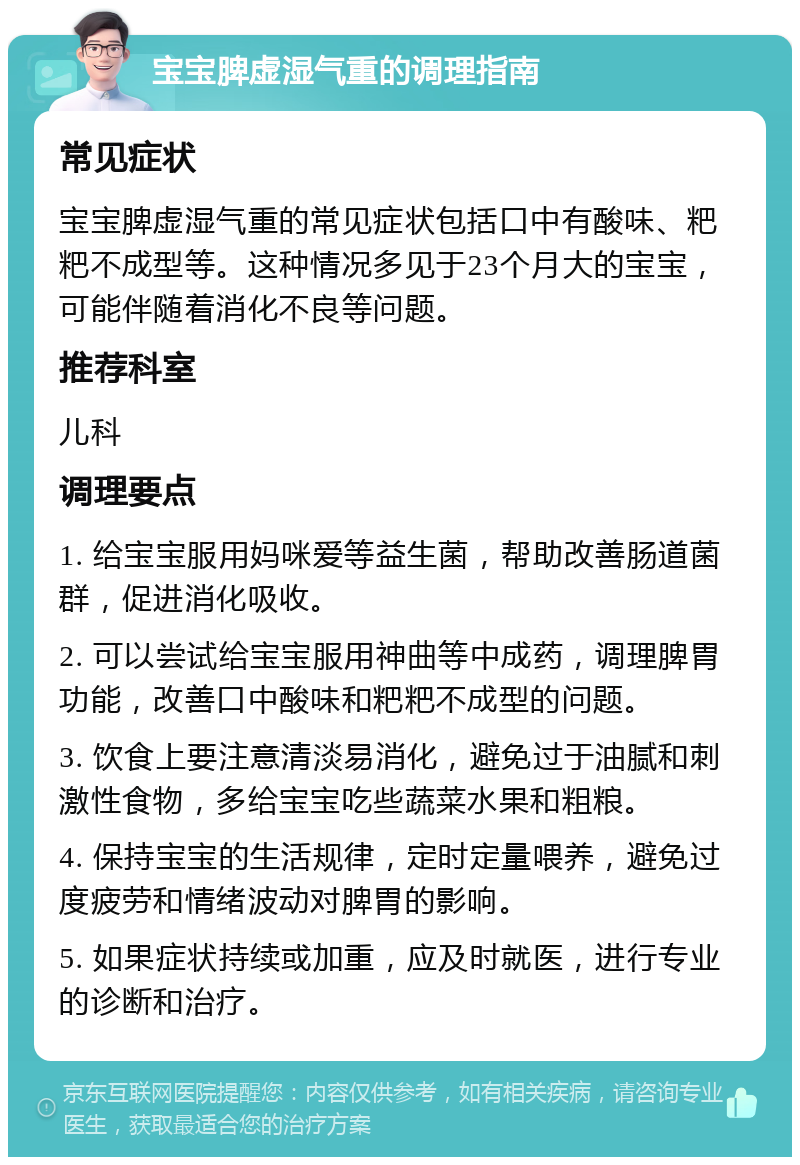 宝宝脾虚湿气重的调理指南 常见症状 宝宝脾虚湿气重的常见症状包括口中有酸味、粑粑不成型等。这种情况多见于23个月大的宝宝，可能伴随着消化不良等问题。 推荐科室 儿科 调理要点 1. 给宝宝服用妈咪爱等益生菌，帮助改善肠道菌群，促进消化吸收。 2. 可以尝试给宝宝服用神曲等中成药，调理脾胃功能，改善口中酸味和粑粑不成型的问题。 3. 饮食上要注意清淡易消化，避免过于油腻和刺激性食物，多给宝宝吃些蔬菜水果和粗粮。 4. 保持宝宝的生活规律，定时定量喂养，避免过度疲劳和情绪波动对脾胃的影响。 5. 如果症状持续或加重，应及时就医，进行专业的诊断和治疗。