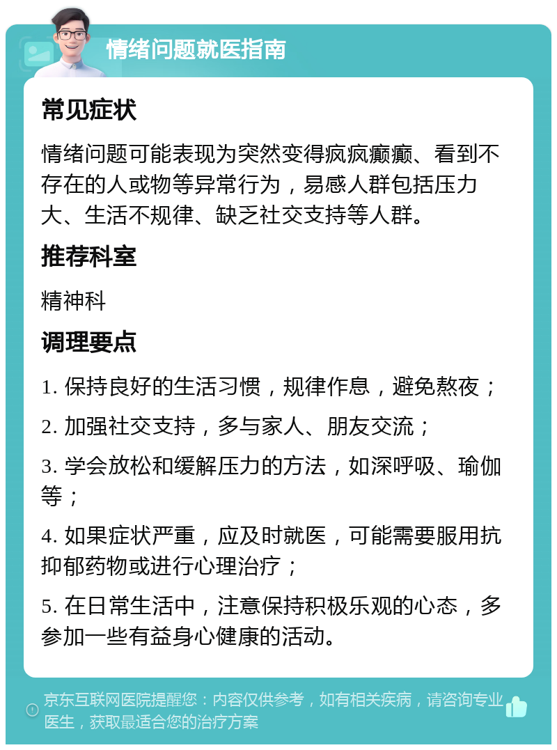 情绪问题就医指南 常见症状 情绪问题可能表现为突然变得疯疯癫癫、看到不存在的人或物等异常行为，易感人群包括压力大、生活不规律、缺乏社交支持等人群。 推荐科室 精神科 调理要点 1. 保持良好的生活习惯，规律作息，避免熬夜； 2. 加强社交支持，多与家人、朋友交流； 3. 学会放松和缓解压力的方法，如深呼吸、瑜伽等； 4. 如果症状严重，应及时就医，可能需要服用抗抑郁药物或进行心理治疗； 5. 在日常生活中，注意保持积极乐观的心态，多参加一些有益身心健康的活动。