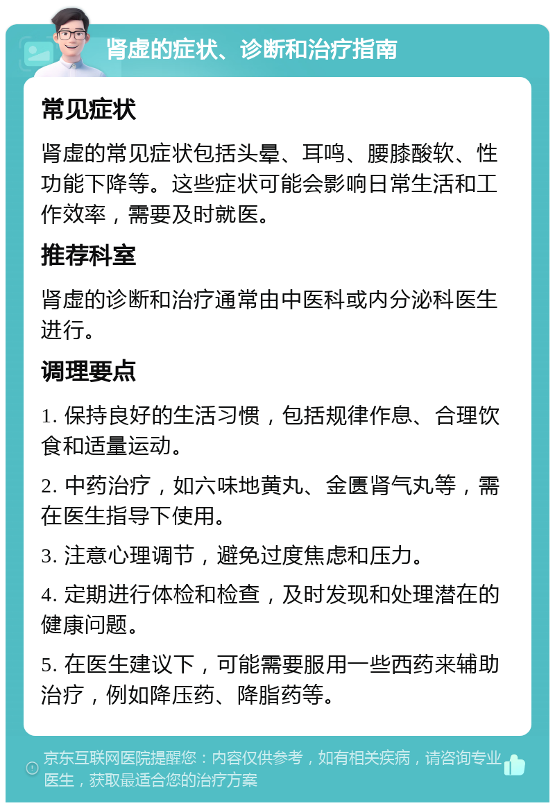 肾虚的症状、诊断和治疗指南 常见症状 肾虚的常见症状包括头晕、耳鸣、腰膝酸软、性功能下降等。这些症状可能会影响日常生活和工作效率，需要及时就医。 推荐科室 肾虚的诊断和治疗通常由中医科或内分泌科医生进行。 调理要点 1. 保持良好的生活习惯，包括规律作息、合理饮食和适量运动。 2. 中药治疗，如六味地黄丸、金匮肾气丸等，需在医生指导下使用。 3. 注意心理调节，避免过度焦虑和压力。 4. 定期进行体检和检查，及时发现和处理潜在的健康问题。 5. 在医生建议下，可能需要服用一些西药来辅助治疗，例如降压药、降脂药等。