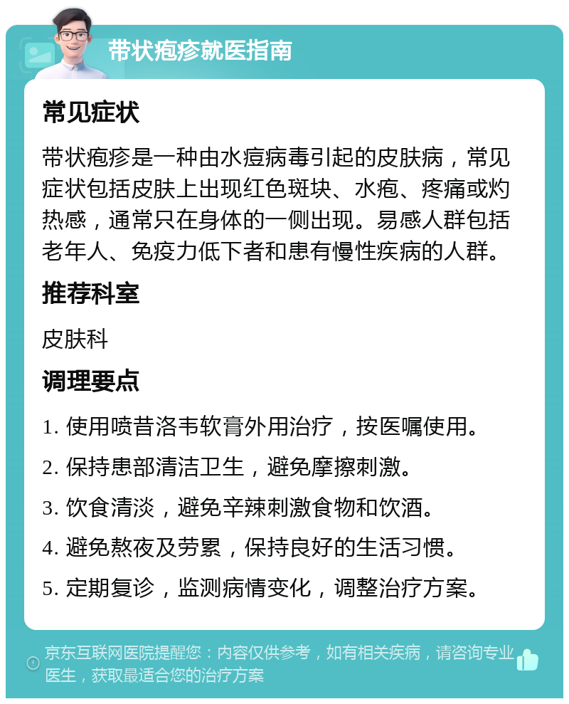 带状疱疹就医指南 常见症状 带状疱疹是一种由水痘病毒引起的皮肤病，常见症状包括皮肤上出现红色斑块、水疱、疼痛或灼热感，通常只在身体的一侧出现。易感人群包括老年人、免疫力低下者和患有慢性疾病的人群。 推荐科室 皮肤科 调理要点 1. 使用喷昔洛韦软膏外用治疗，按医嘱使用。 2. 保持患部清洁卫生，避免摩擦刺激。 3. 饮食清淡，避免辛辣刺激食物和饮酒。 4. 避免熬夜及劳累，保持良好的生活习惯。 5. 定期复诊，监测病情变化，调整治疗方案。