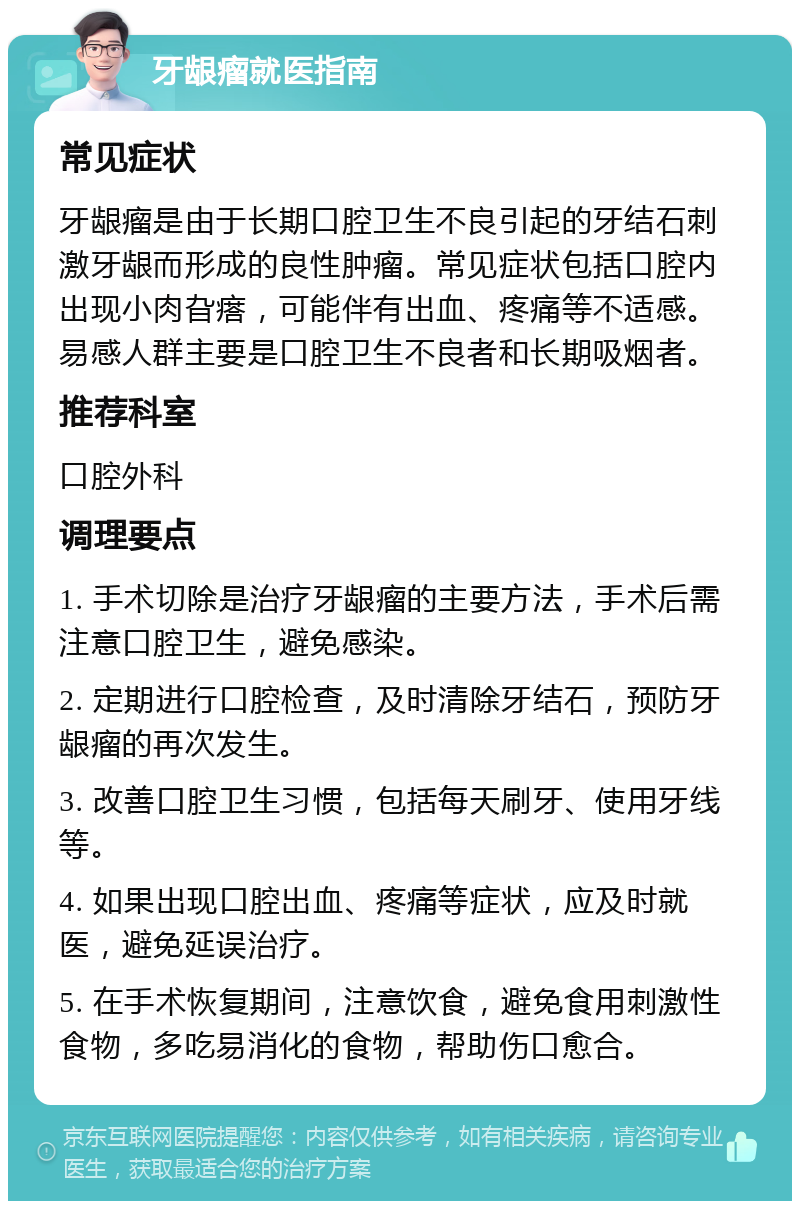 牙龈瘤就医指南 常见症状 牙龈瘤是由于长期口腔卫生不良引起的牙结石刺激牙龈而形成的良性肿瘤。常见症状包括口腔内出现小肉旮瘩，可能伴有出血、疼痛等不适感。易感人群主要是口腔卫生不良者和长期吸烟者。 推荐科室 口腔外科 调理要点 1. 手术切除是治疗牙龈瘤的主要方法，手术后需注意口腔卫生，避免感染。 2. 定期进行口腔检查，及时清除牙结石，预防牙龈瘤的再次发生。 3. 改善口腔卫生习惯，包括每天刷牙、使用牙线等。 4. 如果出现口腔出血、疼痛等症状，应及时就医，避免延误治疗。 5. 在手术恢复期间，注意饮食，避免食用刺激性食物，多吃易消化的食物，帮助伤口愈合。