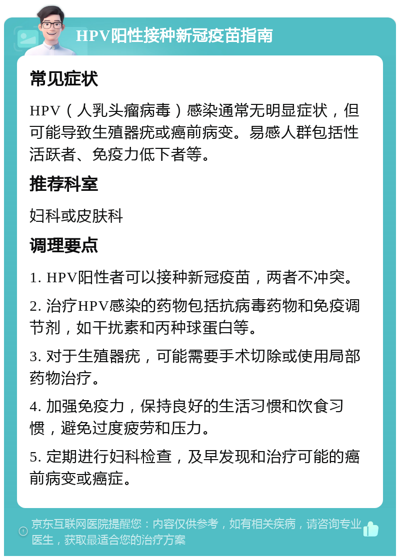 HPV阳性接种新冠疫苗指南 常见症状 HPV（人乳头瘤病毒）感染通常无明显症状，但可能导致生殖器疣或癌前病变。易感人群包括性活跃者、免疫力低下者等。 推荐科室 妇科或皮肤科 调理要点 1. HPV阳性者可以接种新冠疫苗，两者不冲突。 2. 治疗HPV感染的药物包括抗病毒药物和免疫调节剂，如干扰素和丙种球蛋白等。 3. 对于生殖器疣，可能需要手术切除或使用局部药物治疗。 4. 加强免疫力，保持良好的生活习惯和饮食习惯，避免过度疲劳和压力。 5. 定期进行妇科检查，及早发现和治疗可能的癌前病变或癌症。