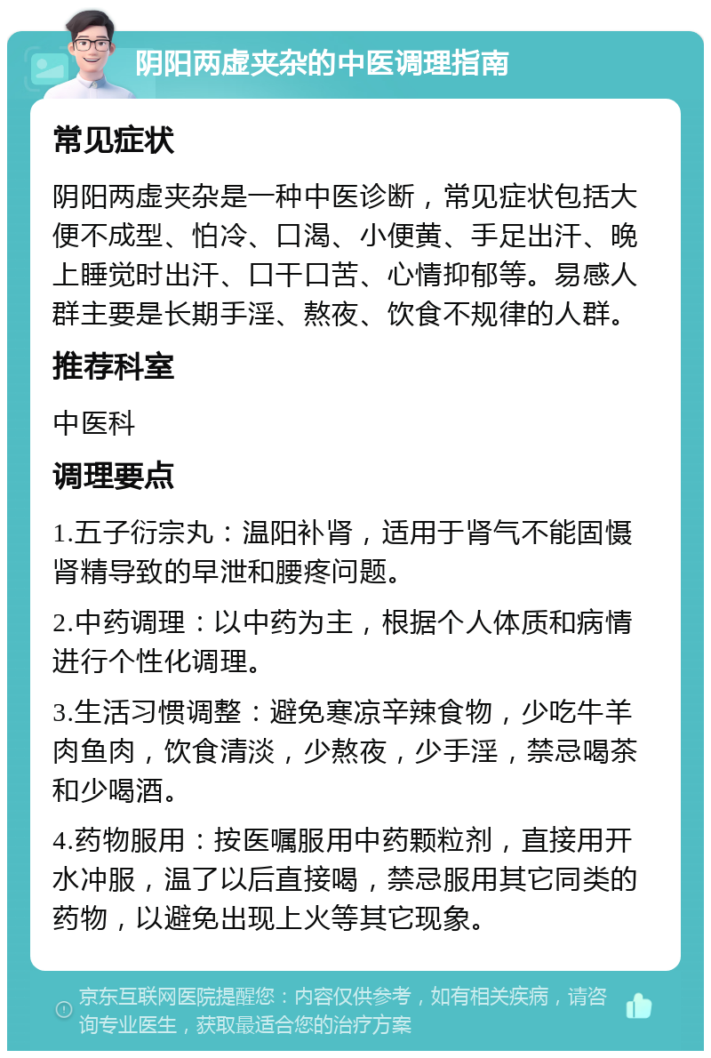 阴阳两虚夹杂的中医调理指南 常见症状 阴阳两虚夹杂是一种中医诊断，常见症状包括大便不成型、怕冷、口渴、小便黄、手足出汗、晚上睡觉时出汗、口干口苦、心情抑郁等。易感人群主要是长期手淫、熬夜、饮食不规律的人群。 推荐科室 中医科 调理要点 1.五子衍宗丸：温阳补肾，适用于肾气不能固慑肾精导致的早泄和腰疼问题。 2.中药调理：以中药为主，根据个人体质和病情进行个性化调理。 3.生活习惯调整：避免寒凉辛辣食物，少吃牛羊肉鱼肉，饮食清淡，少熬夜，少手淫，禁忌喝茶和少喝酒。 4.药物服用：按医嘱服用中药颗粒剂，直接用开水冲服，温了以后直接喝，禁忌服用其它同类的药物，以避免出现上火等其它现象。