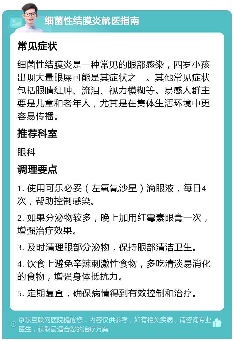 细菌性结膜炎就医指南 常见症状 细菌性结膜炎是一种常见的眼部感染，四岁小孩出现大量眼屎可能是其症状之一。其他常见症状包括眼睛红肿、流泪、视力模糊等。易感人群主要是儿童和老年人，尤其是在集体生活环境中更容易传播。 推荐科室 眼科 调理要点 1. 使用可乐必妥（左氧氟沙星）滴眼液，每日4次，帮助控制感染。 2. 如果分泌物较多，晚上加用红霉素眼膏一次，增强治疗效果。 3. 及时清理眼部分泌物，保持眼部清洁卫生。 4. 饮食上避免辛辣刺激性食物，多吃清淡易消化的食物，增强身体抵抗力。 5. 定期复查，确保病情得到有效控制和治疗。