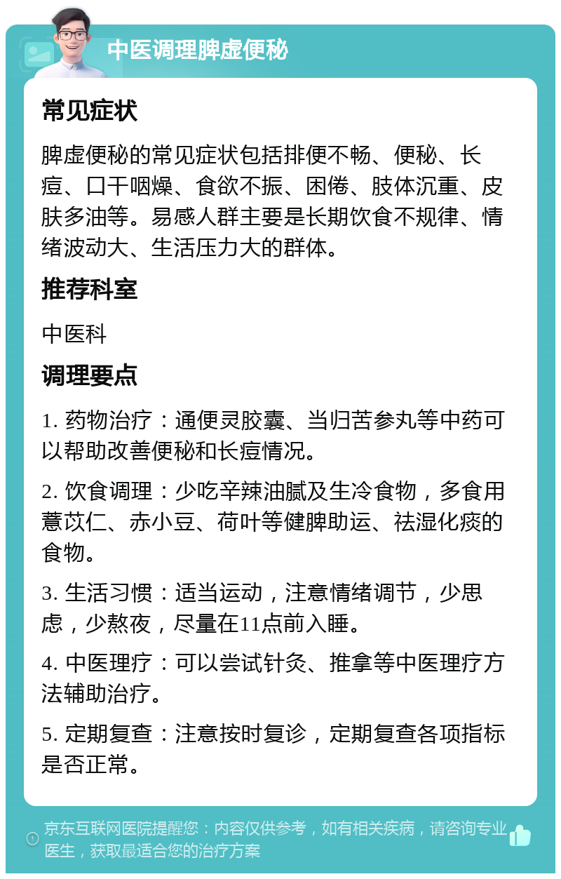 中医调理脾虚便秘 常见症状 脾虚便秘的常见症状包括排便不畅、便秘、长痘、口干咽燥、食欲不振、困倦、肢体沉重、皮肤多油等。易感人群主要是长期饮食不规律、情绪波动大、生活压力大的群体。 推荐科室 中医科 调理要点 1. 药物治疗：通便灵胶囊、当归苦参丸等中药可以帮助改善便秘和长痘情况。 2. 饮食调理：少吃辛辣油腻及生冷食物，多食用薏苡仁、赤小豆、荷叶等健脾助运、祛湿化痰的食物。 3. 生活习惯：适当运动，注意情绪调节，少思虑，少熬夜，尽量在11点前入睡。 4. 中医理疗：可以尝试针灸、推拿等中医理疗方法辅助治疗。 5. 定期复查：注意按时复诊，定期复查各项指标是否正常。