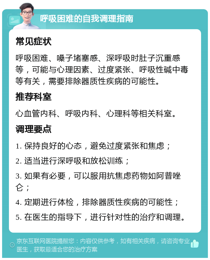 呼吸困难的自我调理指南 常见症状 呼吸困难、嗓子堵塞感、深呼吸时肚子沉重感等，可能与心理因素、过度紧张、呼吸性碱中毒等有关，需要排除器质性疾病的可能性。 推荐科室 心血管内科、呼吸内科、心理科等相关科室。 调理要点 1. 保持良好的心态，避免过度紧张和焦虑； 2. 适当进行深呼吸和放松训练； 3. 如果有必要，可以服用抗焦虑药物如阿普唑仑； 4. 定期进行体检，排除器质性疾病的可能性； 5. 在医生的指导下，进行针对性的治疗和调理。