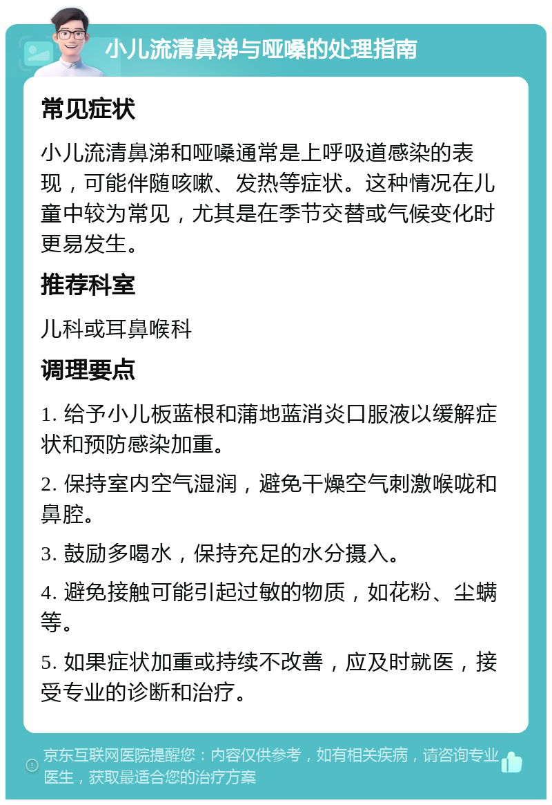 小儿流清鼻涕与哑嗓的处理指南 常见症状 小儿流清鼻涕和哑嗓通常是上呼吸道感染的表现，可能伴随咳嗽、发热等症状。这种情况在儿童中较为常见，尤其是在季节交替或气候变化时更易发生。 推荐科室 儿科或耳鼻喉科 调理要点 1. 给予小儿板蓝根和蒲地蓝消炎口服液以缓解症状和预防感染加重。 2. 保持室内空气湿润，避免干燥空气刺激喉咙和鼻腔。 3. 鼓励多喝水，保持充足的水分摄入。 4. 避免接触可能引起过敏的物质，如花粉、尘螨等。 5. 如果症状加重或持续不改善，应及时就医，接受专业的诊断和治疗。