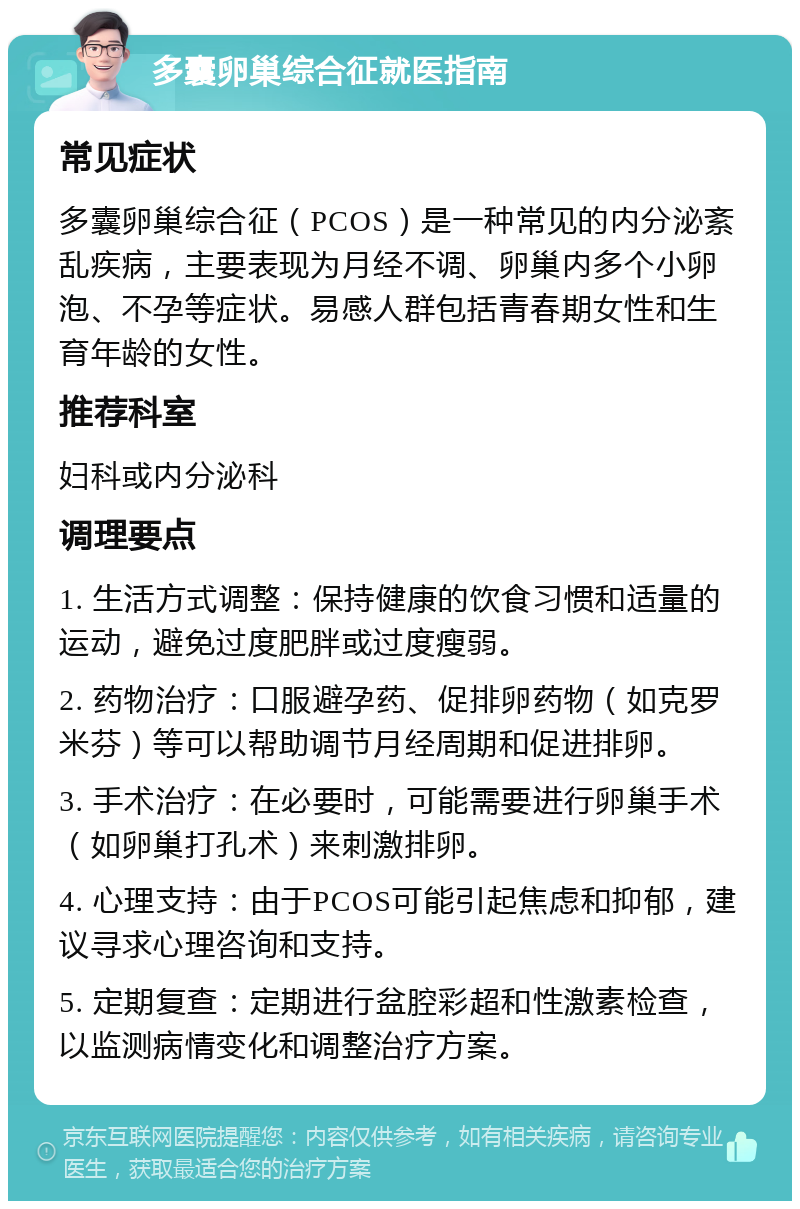 多囊卵巢综合征就医指南 常见症状 多囊卵巢综合征（PCOS）是一种常见的内分泌紊乱疾病，主要表现为月经不调、卵巢内多个小卵泡、不孕等症状。易感人群包括青春期女性和生育年龄的女性。 推荐科室 妇科或内分泌科 调理要点 1. 生活方式调整：保持健康的饮食习惯和适量的运动，避免过度肥胖或过度瘦弱。 2. 药物治疗：口服避孕药、促排卵药物（如克罗米芬）等可以帮助调节月经周期和促进排卵。 3. 手术治疗：在必要时，可能需要进行卵巢手术（如卵巢打孔术）来刺激排卵。 4. 心理支持：由于PCOS可能引起焦虑和抑郁，建议寻求心理咨询和支持。 5. 定期复查：定期进行盆腔彩超和性激素检查，以监测病情变化和调整治疗方案。