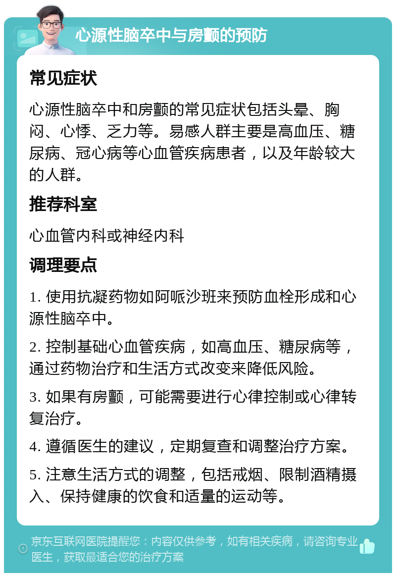 心源性脑卒中与房颤的预防 常见症状 心源性脑卒中和房颤的常见症状包括头晕、胸闷、心悸、乏力等。易感人群主要是高血压、糖尿病、冠心病等心血管疾病患者，以及年龄较大的人群。 推荐科室 心血管内科或神经内科 调理要点 1. 使用抗凝药物如阿哌沙班来预防血栓形成和心源性脑卒中。 2. 控制基础心血管疾病，如高血压、糖尿病等，通过药物治疗和生活方式改变来降低风险。 3. 如果有房颤，可能需要进行心律控制或心律转复治疗。 4. 遵循医生的建议，定期复查和调整治疗方案。 5. 注意生活方式的调整，包括戒烟、限制酒精摄入、保持健康的饮食和适量的运动等。