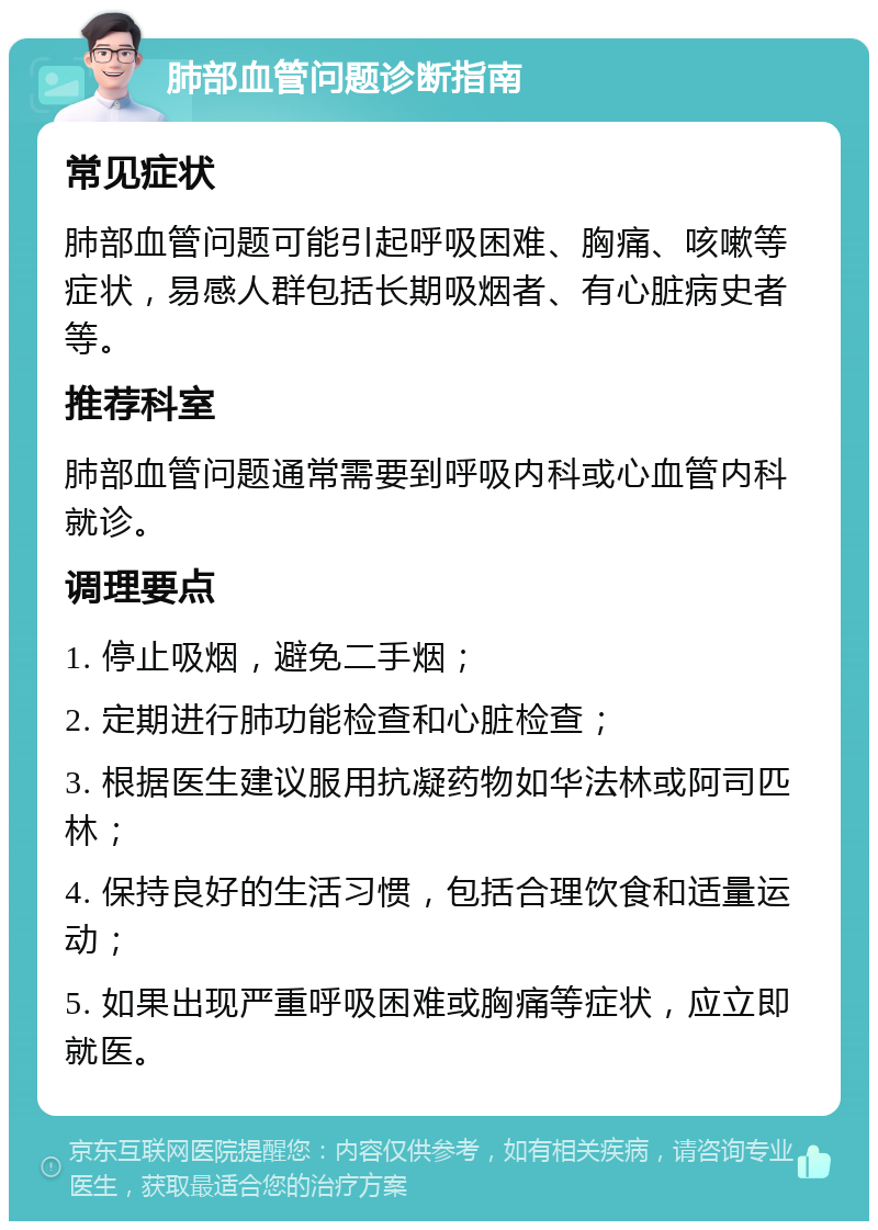 肺部血管问题诊断指南 常见症状 肺部血管问题可能引起呼吸困难、胸痛、咳嗽等症状，易感人群包括长期吸烟者、有心脏病史者等。 推荐科室 肺部血管问题通常需要到呼吸内科或心血管内科就诊。 调理要点 1. 停止吸烟，避免二手烟； 2. 定期进行肺功能检查和心脏检查； 3. 根据医生建议服用抗凝药物如华法林或阿司匹林； 4. 保持良好的生活习惯，包括合理饮食和适量运动； 5. 如果出现严重呼吸困难或胸痛等症状，应立即就医。