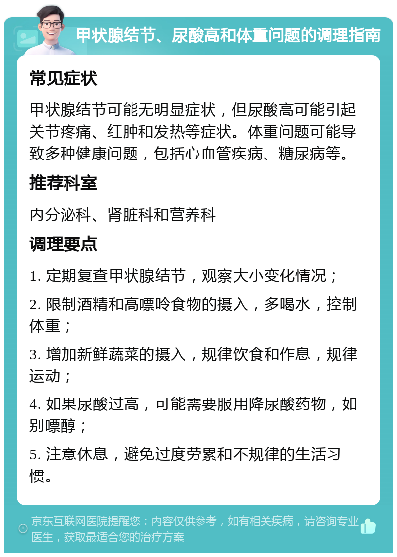 甲状腺结节、尿酸高和体重问题的调理指南 常见症状 甲状腺结节可能无明显症状，但尿酸高可能引起关节疼痛、红肿和发热等症状。体重问题可能导致多种健康问题，包括心血管疾病、糖尿病等。 推荐科室 内分泌科、肾脏科和营养科 调理要点 1. 定期复查甲状腺结节，观察大小变化情况； 2. 限制酒精和高嘌呤食物的摄入，多喝水，控制体重； 3. 增加新鲜蔬菜的摄入，规律饮食和作息，规律运动； 4. 如果尿酸过高，可能需要服用降尿酸药物，如别嘌醇； 5. 注意休息，避免过度劳累和不规律的生活习惯。