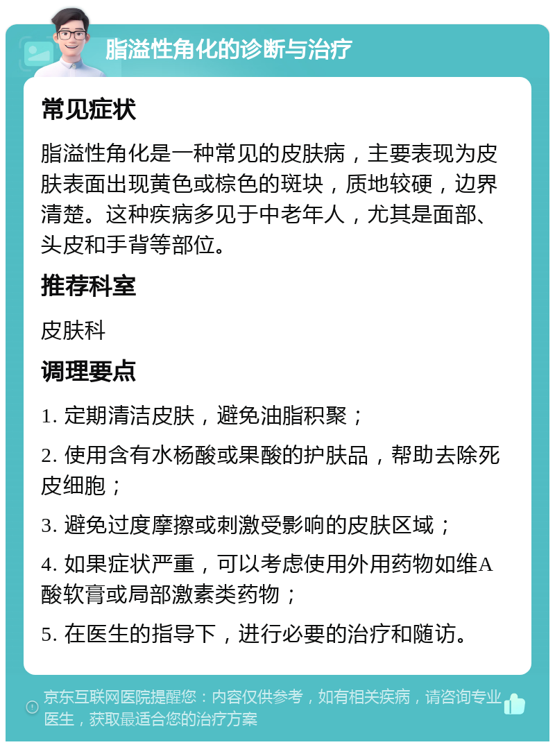 脂溢性角化的诊断与治疗 常见症状 脂溢性角化是一种常见的皮肤病，主要表现为皮肤表面出现黄色或棕色的斑块，质地较硬，边界清楚。这种疾病多见于中老年人，尤其是面部、头皮和手背等部位。 推荐科室 皮肤科 调理要点 1. 定期清洁皮肤，避免油脂积聚； 2. 使用含有水杨酸或果酸的护肤品，帮助去除死皮细胞； 3. 避免过度摩擦或刺激受影响的皮肤区域； 4. 如果症状严重，可以考虑使用外用药物如维A酸软膏或局部激素类药物； 5. 在医生的指导下，进行必要的治疗和随访。