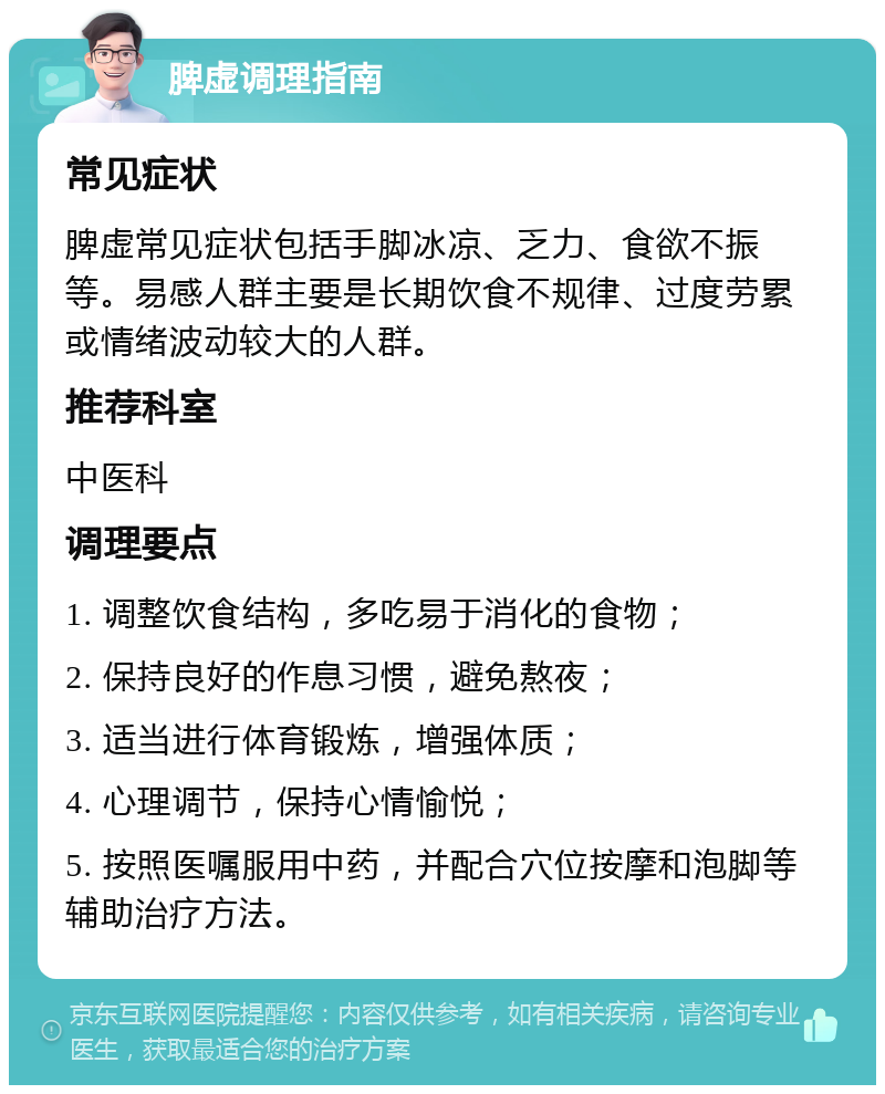 脾虚调理指南 常见症状 脾虚常见症状包括手脚冰凉、乏力、食欲不振等。易感人群主要是长期饮食不规律、过度劳累或情绪波动较大的人群。 推荐科室 中医科 调理要点 1. 调整饮食结构，多吃易于消化的食物； 2. 保持良好的作息习惯，避免熬夜； 3. 适当进行体育锻炼，增强体质； 4. 心理调节，保持心情愉悦； 5. 按照医嘱服用中药，并配合穴位按摩和泡脚等辅助治疗方法。