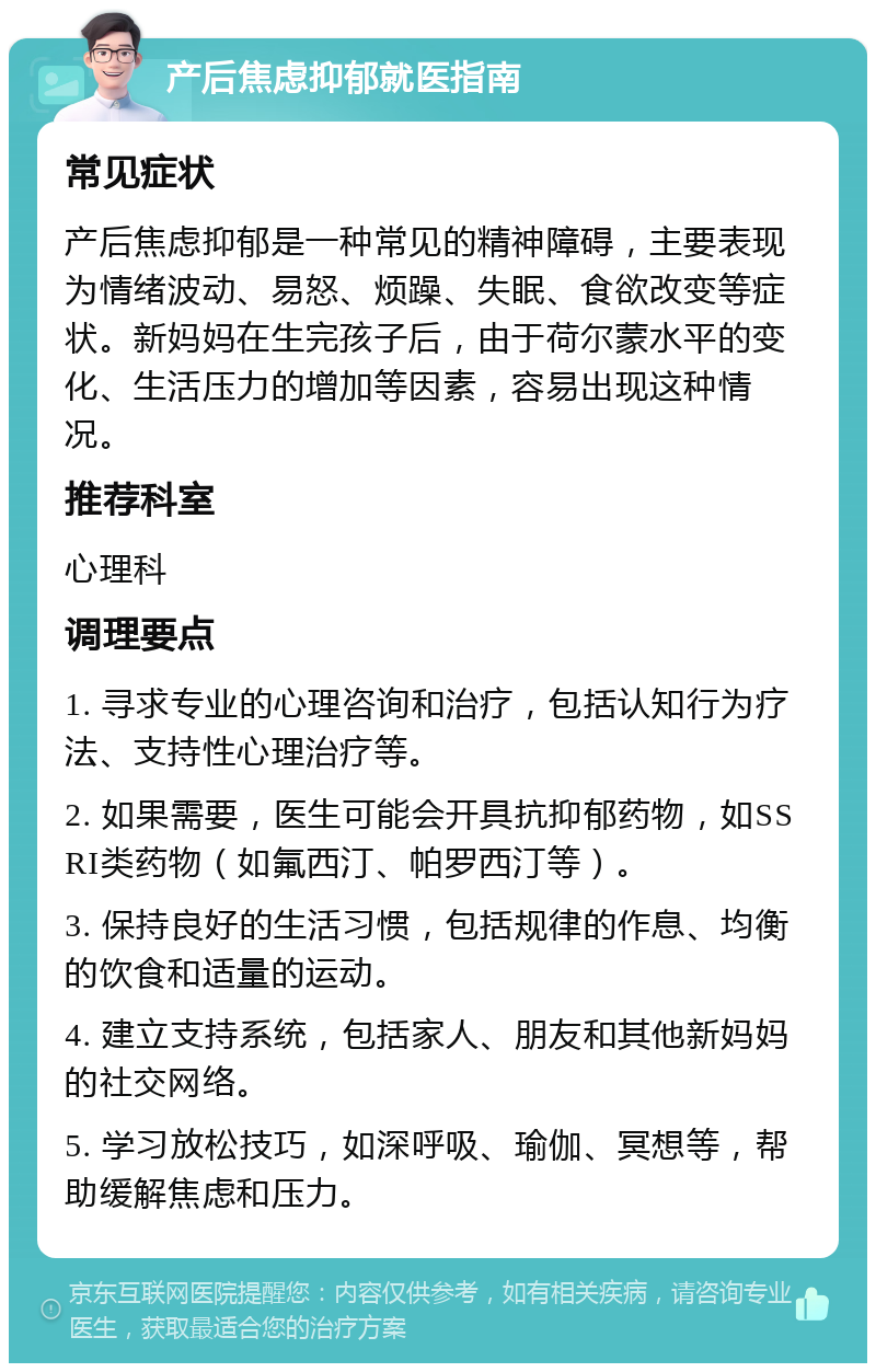 产后焦虑抑郁就医指南 常见症状 产后焦虑抑郁是一种常见的精神障碍，主要表现为情绪波动、易怒、烦躁、失眠、食欲改变等症状。新妈妈在生完孩子后，由于荷尔蒙水平的变化、生活压力的增加等因素，容易出现这种情况。 推荐科室 心理科 调理要点 1. 寻求专业的心理咨询和治疗，包括认知行为疗法、支持性心理治疗等。 2. 如果需要，医生可能会开具抗抑郁药物，如SSRI类药物（如氟西汀、帕罗西汀等）。 3. 保持良好的生活习惯，包括规律的作息、均衡的饮食和适量的运动。 4. 建立支持系统，包括家人、朋友和其他新妈妈的社交网络。 5. 学习放松技巧，如深呼吸、瑜伽、冥想等，帮助缓解焦虑和压力。