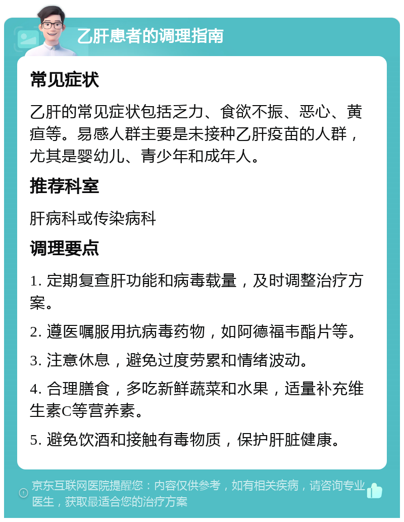 乙肝患者的调理指南 常见症状 乙肝的常见症状包括乏力、食欲不振、恶心、黄疸等。易感人群主要是未接种乙肝疫苗的人群，尤其是婴幼儿、青少年和成年人。 推荐科室 肝病科或传染病科 调理要点 1. 定期复查肝功能和病毒载量，及时调整治疗方案。 2. 遵医嘱服用抗病毒药物，如阿德福韦酯片等。 3. 注意休息，避免过度劳累和情绪波动。 4. 合理膳食，多吃新鲜蔬菜和水果，适量补充维生素C等营养素。 5. 避免饮酒和接触有毒物质，保护肝脏健康。