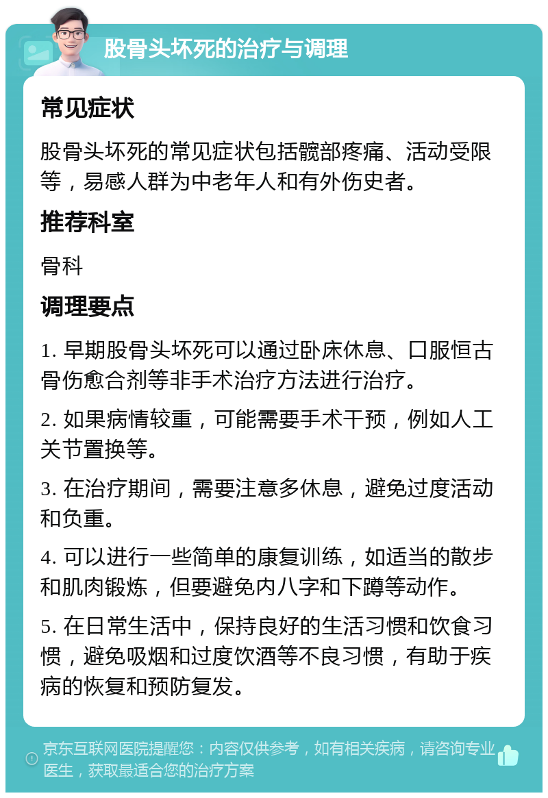 股骨头坏死的治疗与调理 常见症状 股骨头坏死的常见症状包括髋部疼痛、活动受限等，易感人群为中老年人和有外伤史者。 推荐科室 骨科 调理要点 1. 早期股骨头坏死可以通过卧床休息、口服恒古骨伤愈合剂等非手术治疗方法进行治疗。 2. 如果病情较重，可能需要手术干预，例如人工关节置换等。 3. 在治疗期间，需要注意多休息，避免过度活动和负重。 4. 可以进行一些简单的康复训练，如适当的散步和肌肉锻炼，但要避免内八字和下蹲等动作。 5. 在日常生活中，保持良好的生活习惯和饮食习惯，避免吸烟和过度饮酒等不良习惯，有助于疾病的恢复和预防复发。