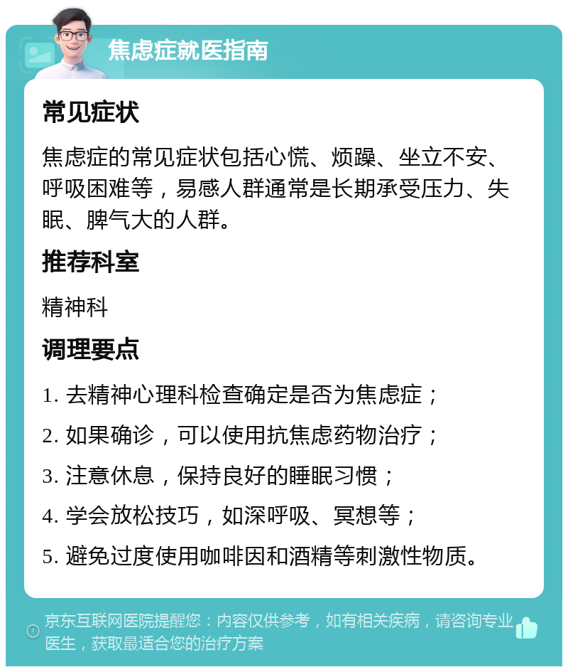 焦虑症就医指南 常见症状 焦虑症的常见症状包括心慌、烦躁、坐立不安、呼吸困难等，易感人群通常是长期承受压力、失眠、脾气大的人群。 推荐科室 精神科 调理要点 1. 去精神心理科检查确定是否为焦虑症； 2. 如果确诊，可以使用抗焦虑药物治疗； 3. 注意休息，保持良好的睡眠习惯； 4. 学会放松技巧，如深呼吸、冥想等； 5. 避免过度使用咖啡因和酒精等刺激性物质。