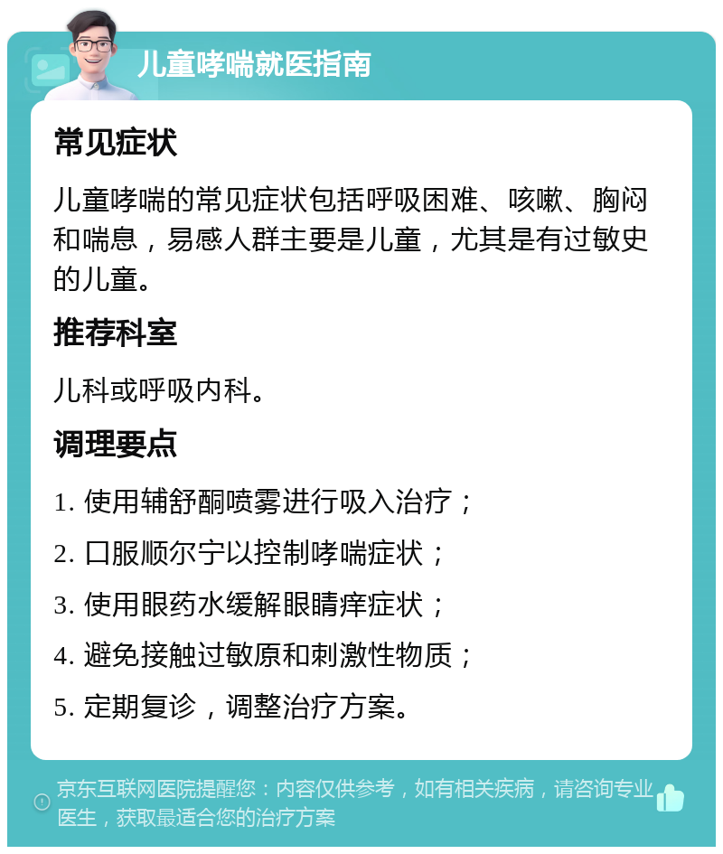 儿童哮喘就医指南 常见症状 儿童哮喘的常见症状包括呼吸困难、咳嗽、胸闷和喘息，易感人群主要是儿童，尤其是有过敏史的儿童。 推荐科室 儿科或呼吸内科。 调理要点 1. 使用辅舒酮喷雾进行吸入治疗； 2. 口服顺尔宁以控制哮喘症状； 3. 使用眼药水缓解眼睛痒症状； 4. 避免接触过敏原和刺激性物质； 5. 定期复诊，调整治疗方案。