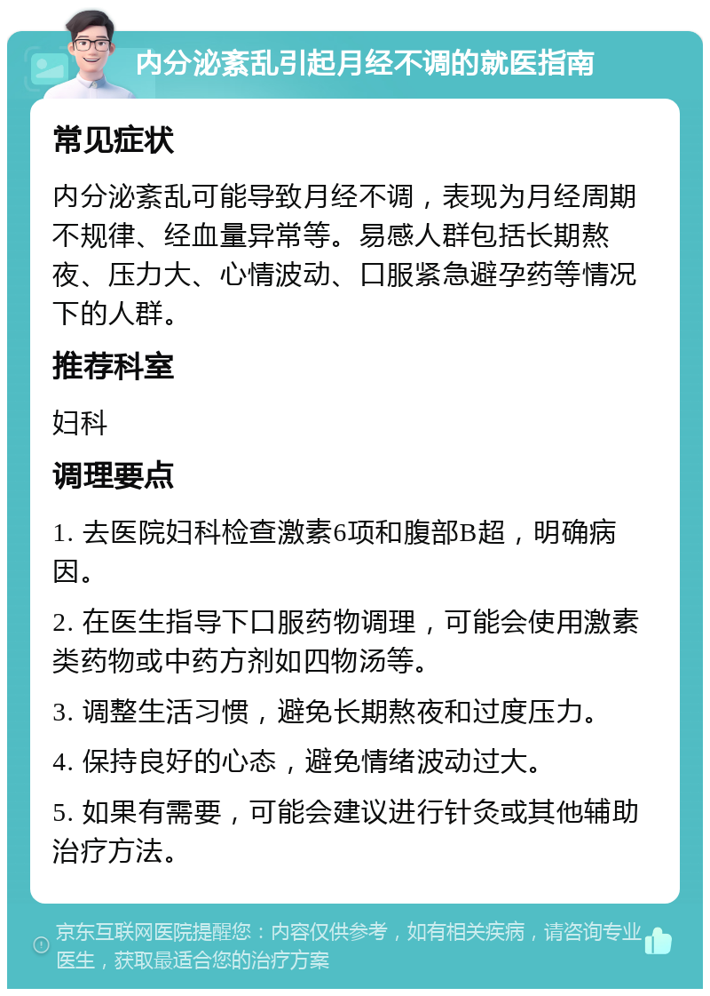 内分泌紊乱引起月经不调的就医指南 常见症状 内分泌紊乱可能导致月经不调，表现为月经周期不规律、经血量异常等。易感人群包括长期熬夜、压力大、心情波动、口服紧急避孕药等情况下的人群。 推荐科室 妇科 调理要点 1. 去医院妇科检查激素6项和腹部B超，明确病因。 2. 在医生指导下口服药物调理，可能会使用激素类药物或中药方剂如四物汤等。 3. 调整生活习惯，避免长期熬夜和过度压力。 4. 保持良好的心态，避免情绪波动过大。 5. 如果有需要，可能会建议进行针灸或其他辅助治疗方法。