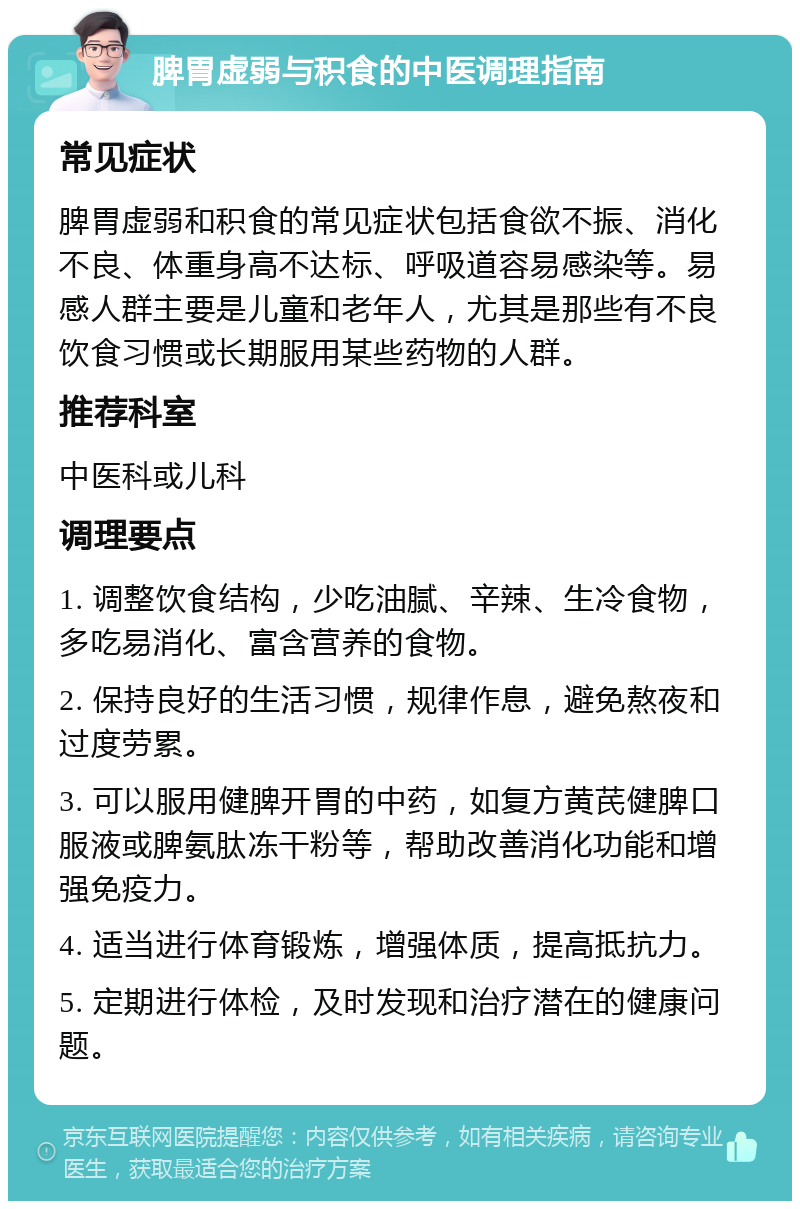 脾胃虚弱与积食的中医调理指南 常见症状 脾胃虚弱和积食的常见症状包括食欲不振、消化不良、体重身高不达标、呼吸道容易感染等。易感人群主要是儿童和老年人，尤其是那些有不良饮食习惯或长期服用某些药物的人群。 推荐科室 中医科或儿科 调理要点 1. 调整饮食结构，少吃油腻、辛辣、生冷食物，多吃易消化、富含营养的食物。 2. 保持良好的生活习惯，规律作息，避免熬夜和过度劳累。 3. 可以服用健脾开胃的中药，如复方黄芪健脾口服液或脾氨肽冻干粉等，帮助改善消化功能和增强免疫力。 4. 适当进行体育锻炼，增强体质，提高抵抗力。 5. 定期进行体检，及时发现和治疗潜在的健康问题。