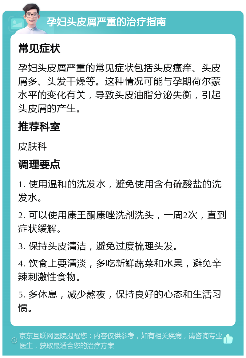 孕妇头皮屑严重的治疗指南 常见症状 孕妇头皮屑严重的常见症状包括头皮瘙痒、头皮屑多、头发干燥等。这种情况可能与孕期荷尔蒙水平的变化有关，导致头皮油脂分泌失衡，引起头皮屑的产生。 推荐科室 皮肤科 调理要点 1. 使用温和的洗发水，避免使用含有硫酸盐的洗发水。 2. 可以使用康王酮康唑洗剂洗头，一周2次，直到症状缓解。 3. 保持头皮清洁，避免过度梳理头发。 4. 饮食上要清淡，多吃新鲜蔬菜和水果，避免辛辣刺激性食物。 5. 多休息，减少熬夜，保持良好的心态和生活习惯。