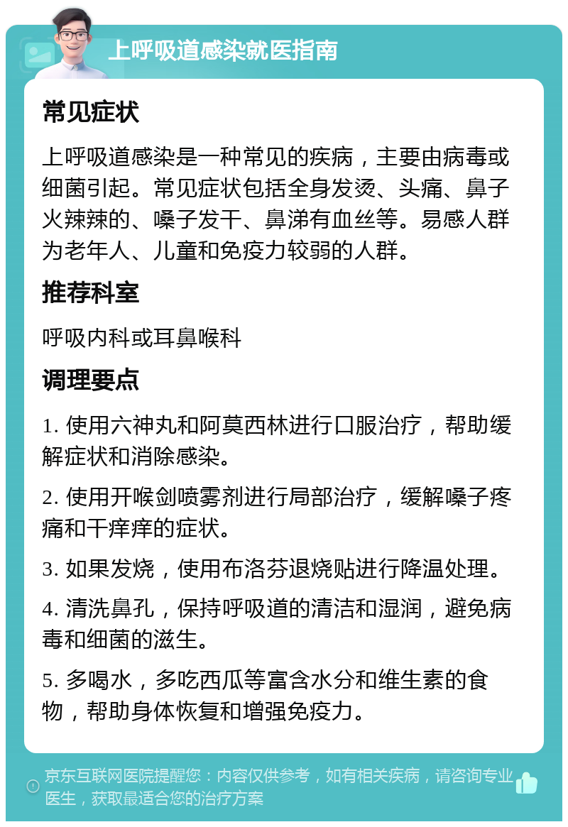 上呼吸道感染就医指南 常见症状 上呼吸道感染是一种常见的疾病，主要由病毒或细菌引起。常见症状包括全身发烫、头痛、鼻子火辣辣的、嗓子发干、鼻涕有血丝等。易感人群为老年人、儿童和免疫力较弱的人群。 推荐科室 呼吸内科或耳鼻喉科 调理要点 1. 使用六神丸和阿莫西林进行口服治疗，帮助缓解症状和消除感染。 2. 使用开喉剑喷雾剂进行局部治疗，缓解嗓子疼痛和干痒痒的症状。 3. 如果发烧，使用布洛芬退烧贴进行降温处理。 4. 清洗鼻孔，保持呼吸道的清洁和湿润，避免病毒和细菌的滋生。 5. 多喝水，多吃西瓜等富含水分和维生素的食物，帮助身体恢复和增强免疫力。