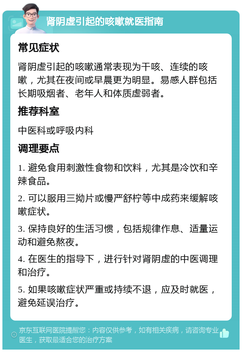 肾阴虚引起的咳嗽就医指南 常见症状 肾阴虚引起的咳嗽通常表现为干咳、连续的咳嗽，尤其在夜间或早晨更为明显。易感人群包括长期吸烟者、老年人和体质虚弱者。 推荐科室 中医科或呼吸内科 调理要点 1. 避免食用刺激性食物和饮料，尤其是冷饮和辛辣食品。 2. 可以服用三拗片或慢严舒柠等中成药来缓解咳嗽症状。 3. 保持良好的生活习惯，包括规律作息、适量运动和避免熬夜。 4. 在医生的指导下，进行针对肾阴虚的中医调理和治疗。 5. 如果咳嗽症状严重或持续不退，应及时就医，避免延误治疗。