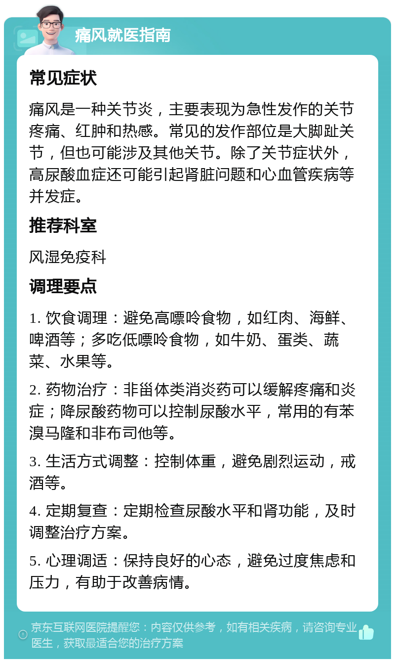 痛风就医指南 常见症状 痛风是一种关节炎，主要表现为急性发作的关节疼痛、红肿和热感。常见的发作部位是大脚趾关节，但也可能涉及其他关节。除了关节症状外，高尿酸血症还可能引起肾脏问题和心血管疾病等并发症。 推荐科室 风湿免疫科 调理要点 1. 饮食调理：避免高嘌呤食物，如红肉、海鲜、啤酒等；多吃低嘌呤食物，如牛奶、蛋类、蔬菜、水果等。 2. 药物治疗：非甾体类消炎药可以缓解疼痛和炎症；降尿酸药物可以控制尿酸水平，常用的有苯溴马隆和非布司他等。 3. 生活方式调整：控制体重，避免剧烈运动，戒酒等。 4. 定期复查：定期检查尿酸水平和肾功能，及时调整治疗方案。 5. 心理调适：保持良好的心态，避免过度焦虑和压力，有助于改善病情。