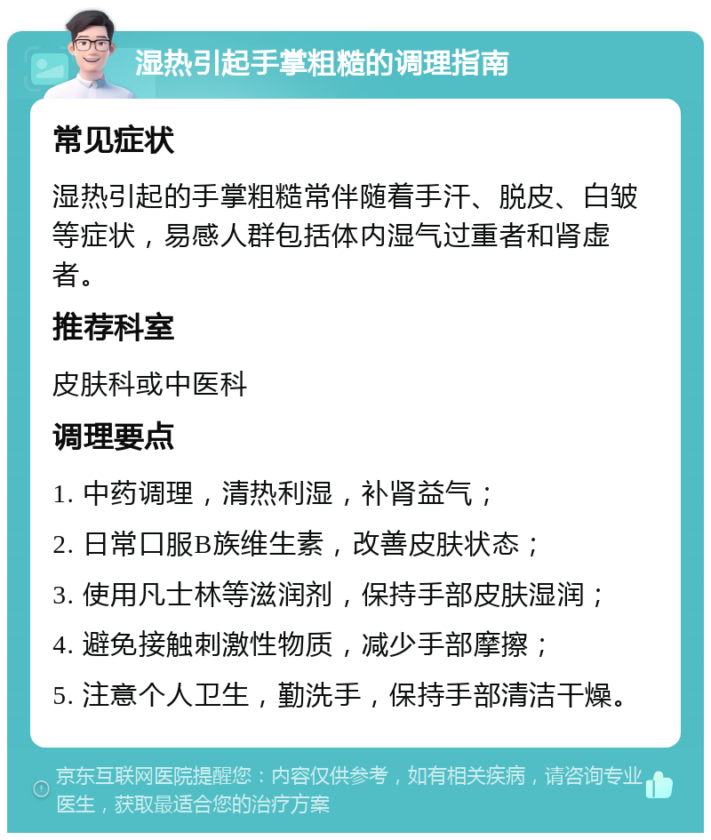 湿热引起手掌粗糙的调理指南 常见症状 湿热引起的手掌粗糙常伴随着手汗、脱皮、白皱等症状，易感人群包括体内湿气过重者和肾虚者。 推荐科室 皮肤科或中医科 调理要点 1. 中药调理，清热利湿，补肾益气； 2. 日常口服B族维生素，改善皮肤状态； 3. 使用凡士林等滋润剂，保持手部皮肤湿润； 4. 避免接触刺激性物质，减少手部摩擦； 5. 注意个人卫生，勤洗手，保持手部清洁干燥。