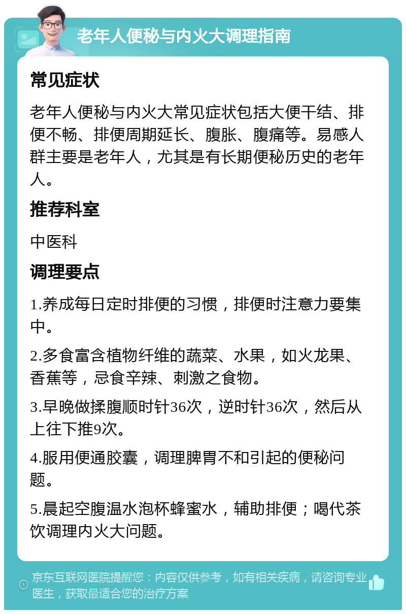 老年人便秘与内火大调理指南 常见症状 老年人便秘与内火大常见症状包括大便干结、排便不畅、排便周期延长、腹胀、腹痛等。易感人群主要是老年人，尤其是有长期便秘历史的老年人。 推荐科室 中医科 调理要点 1.养成每日定时排便的习惯，排便时注意力要集中。 2.多食富含植物纤维的蔬菜、水果，如火龙果、香蕉等，忌食辛辣、刺激之食物。 3.早晚做揉腹顺时针36次，逆时针36次，然后从上往下推9次。 4.服用便通胶囊，调理脾胃不和引起的便秘问题。 5.晨起空腹温水泡杯蜂蜜水，辅助排便；喝代茶饮调理内火大问题。