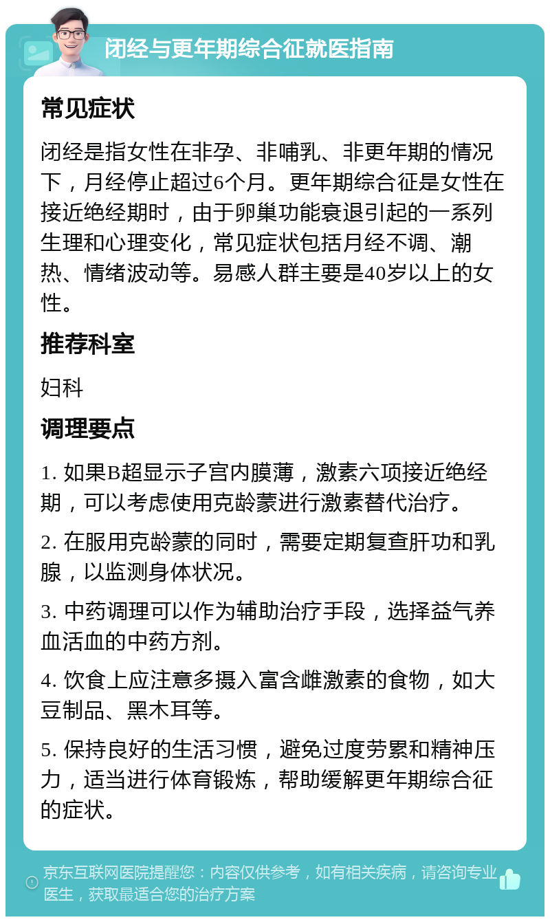 闭经与更年期综合征就医指南 常见症状 闭经是指女性在非孕、非哺乳、非更年期的情况下，月经停止超过6个月。更年期综合征是女性在接近绝经期时，由于卵巢功能衰退引起的一系列生理和心理变化，常见症状包括月经不调、潮热、情绪波动等。易感人群主要是40岁以上的女性。 推荐科室 妇科 调理要点 1. 如果B超显示子宫内膜薄，激素六项接近绝经期，可以考虑使用克龄蒙进行激素替代治疗。 2. 在服用克龄蒙的同时，需要定期复查肝功和乳腺，以监测身体状况。 3. 中药调理可以作为辅助治疗手段，选择益气养血活血的中药方剂。 4. 饮食上应注意多摄入富含雌激素的食物，如大豆制品、黑木耳等。 5. 保持良好的生活习惯，避免过度劳累和精神压力，适当进行体育锻炼，帮助缓解更年期综合征的症状。