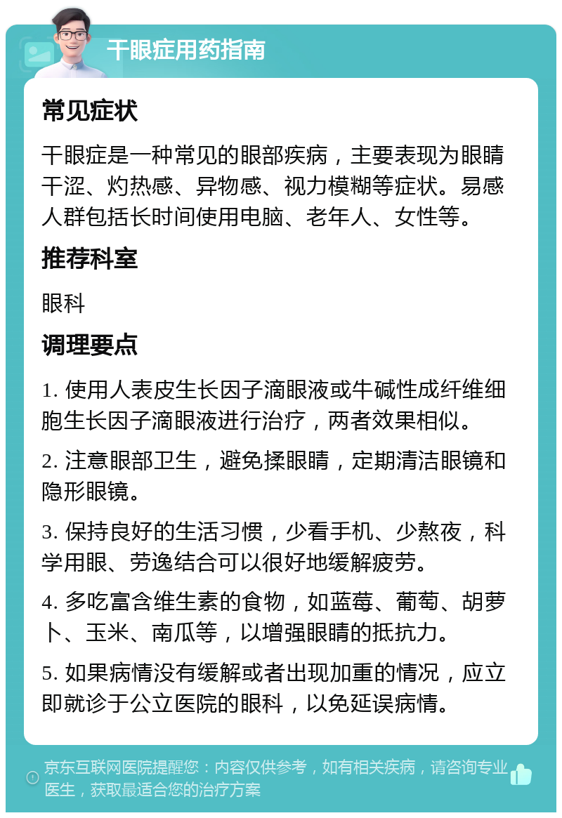 干眼症用药指南 常见症状 干眼症是一种常见的眼部疾病，主要表现为眼睛干涩、灼热感、异物感、视力模糊等症状。易感人群包括长时间使用电脑、老年人、女性等。 推荐科室 眼科 调理要点 1. 使用人表皮生长因子滴眼液或牛碱性成纤维细胞生长因子滴眼液进行治疗，两者效果相似。 2. 注意眼部卫生，避免揉眼睛，定期清洁眼镜和隐形眼镜。 3. 保持良好的生活习惯，少看手机、少熬夜，科学用眼、劳逸结合可以很好地缓解疲劳。 4. 多吃富含维生素的食物，如蓝莓、葡萄、胡萝卜、玉米、南瓜等，以增强眼睛的抵抗力。 5. 如果病情没有缓解或者出现加重的情况，应立即就诊于公立医院的眼科，以免延误病情。