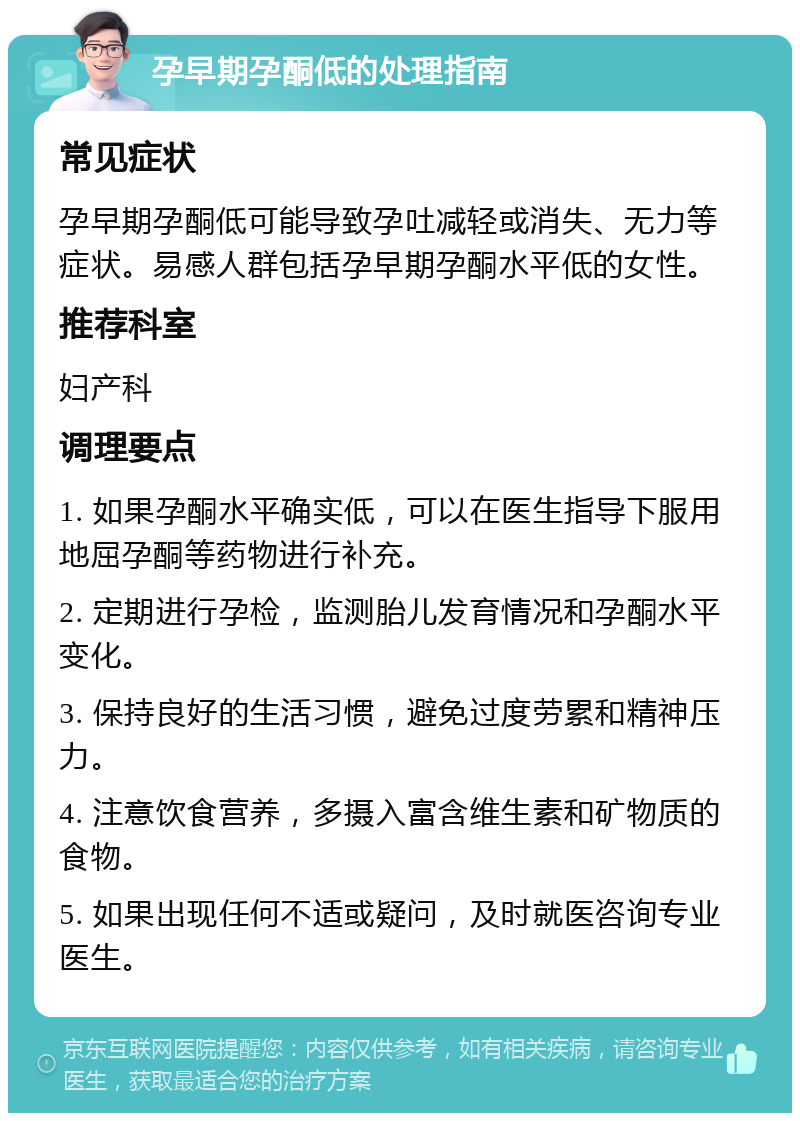 孕早期孕酮低的处理指南 常见症状 孕早期孕酮低可能导致孕吐减轻或消失、无力等症状。易感人群包括孕早期孕酮水平低的女性。 推荐科室 妇产科 调理要点 1. 如果孕酮水平确实低，可以在医生指导下服用地屈孕酮等药物进行补充。 2. 定期进行孕检，监测胎儿发育情况和孕酮水平变化。 3. 保持良好的生活习惯，避免过度劳累和精神压力。 4. 注意饮食营养，多摄入富含维生素和矿物质的食物。 5. 如果出现任何不适或疑问，及时就医咨询专业医生。