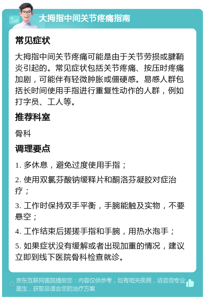 大拇指中间关节疼痛指南 常见症状 大拇指中间关节疼痛可能是由于关节劳损或腱鞘炎引起的。常见症状包括关节疼痛、按压时疼痛加剧，可能伴有轻微肿胀或僵硬感。易感人群包括长时间使用手指进行重复性动作的人群，例如打字员、工人等。 推荐科室 骨科 调理要点 1. 多休息，避免过度使用手指； 2. 使用双氯芬酸钠缓释片和酮洛芬凝胶对症治疗； 3. 工作时保持双手平衡，手腕能触及实物，不要悬空； 4. 工作结束后搓搓手指和手腕，用热水泡手； 5. 如果症状没有缓解或者出现加重的情况，建议立即到线下医院骨科检查就诊。