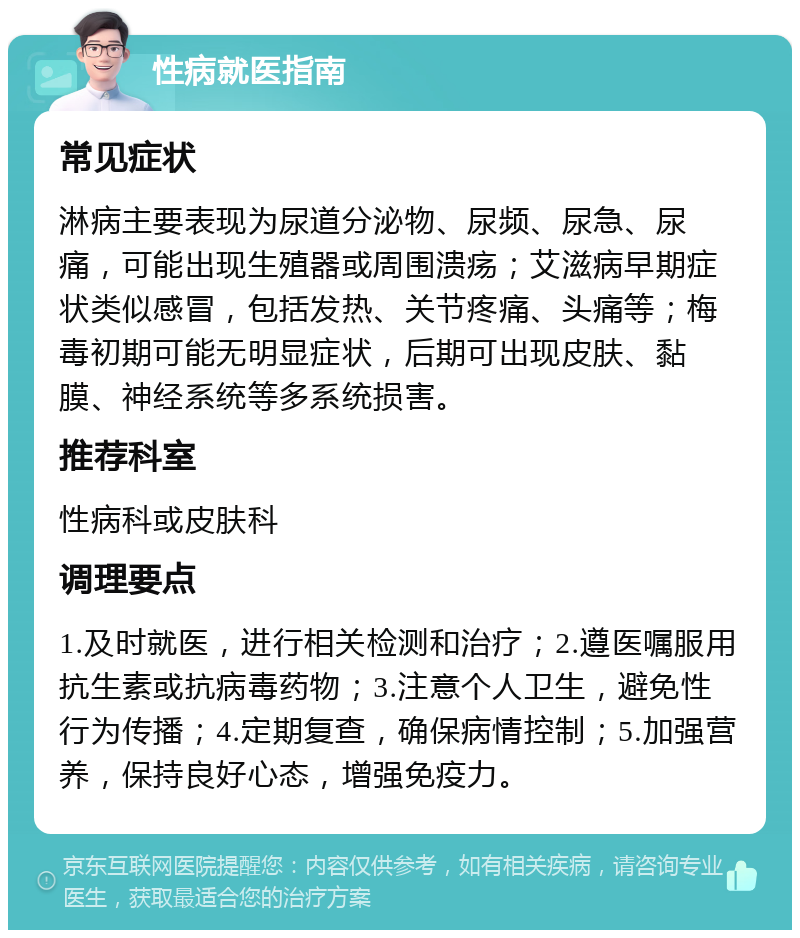 性病就医指南 常见症状 淋病主要表现为尿道分泌物、尿频、尿急、尿痛，可能出现生殖器或周围溃疡；艾滋病早期症状类似感冒，包括发热、关节疼痛、头痛等；梅毒初期可能无明显症状，后期可出现皮肤、黏膜、神经系统等多系统损害。 推荐科室 性病科或皮肤科 调理要点 1.及时就医，进行相关检测和治疗；2.遵医嘱服用抗生素或抗病毒药物；3.注意个人卫生，避免性行为传播；4.定期复查，确保病情控制；5.加强营养，保持良好心态，增强免疫力。