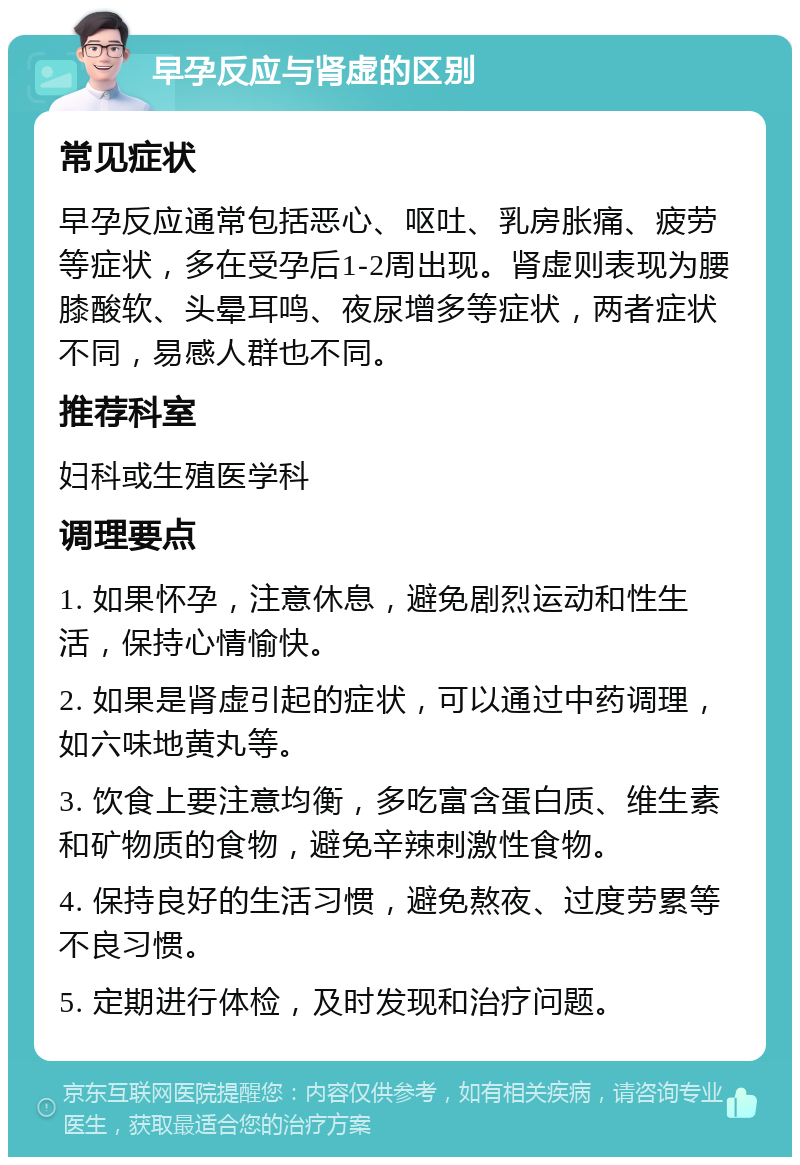 早孕反应与肾虚的区别 常见症状 早孕反应通常包括恶心、呕吐、乳房胀痛、疲劳等症状，多在受孕后1-2周出现。肾虚则表现为腰膝酸软、头晕耳鸣、夜尿增多等症状，两者症状不同，易感人群也不同。 推荐科室 妇科或生殖医学科 调理要点 1. 如果怀孕，注意休息，避免剧烈运动和性生活，保持心情愉快。 2. 如果是肾虚引起的症状，可以通过中药调理，如六味地黄丸等。 3. 饮食上要注意均衡，多吃富含蛋白质、维生素和矿物质的食物，避免辛辣刺激性食物。 4. 保持良好的生活习惯，避免熬夜、过度劳累等不良习惯。 5. 定期进行体检，及时发现和治疗问题。