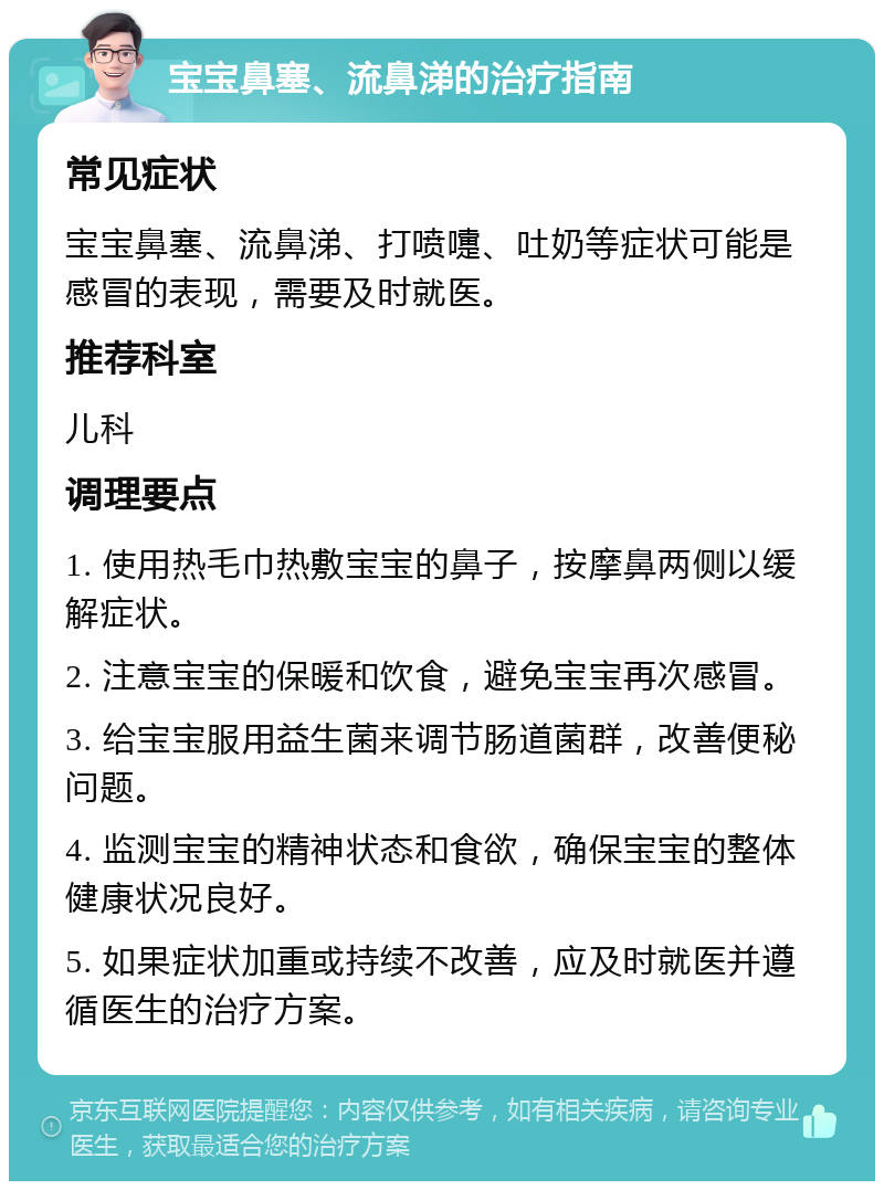 宝宝鼻塞、流鼻涕的治疗指南 常见症状 宝宝鼻塞、流鼻涕、打喷嚏、吐奶等症状可能是感冒的表现，需要及时就医。 推荐科室 儿科 调理要点 1. 使用热毛巾热敷宝宝的鼻子，按摩鼻两侧以缓解症状。 2. 注意宝宝的保暖和饮食，避免宝宝再次感冒。 3. 给宝宝服用益生菌来调节肠道菌群，改善便秘问题。 4. 监测宝宝的精神状态和食欲，确保宝宝的整体健康状况良好。 5. 如果症状加重或持续不改善，应及时就医并遵循医生的治疗方案。