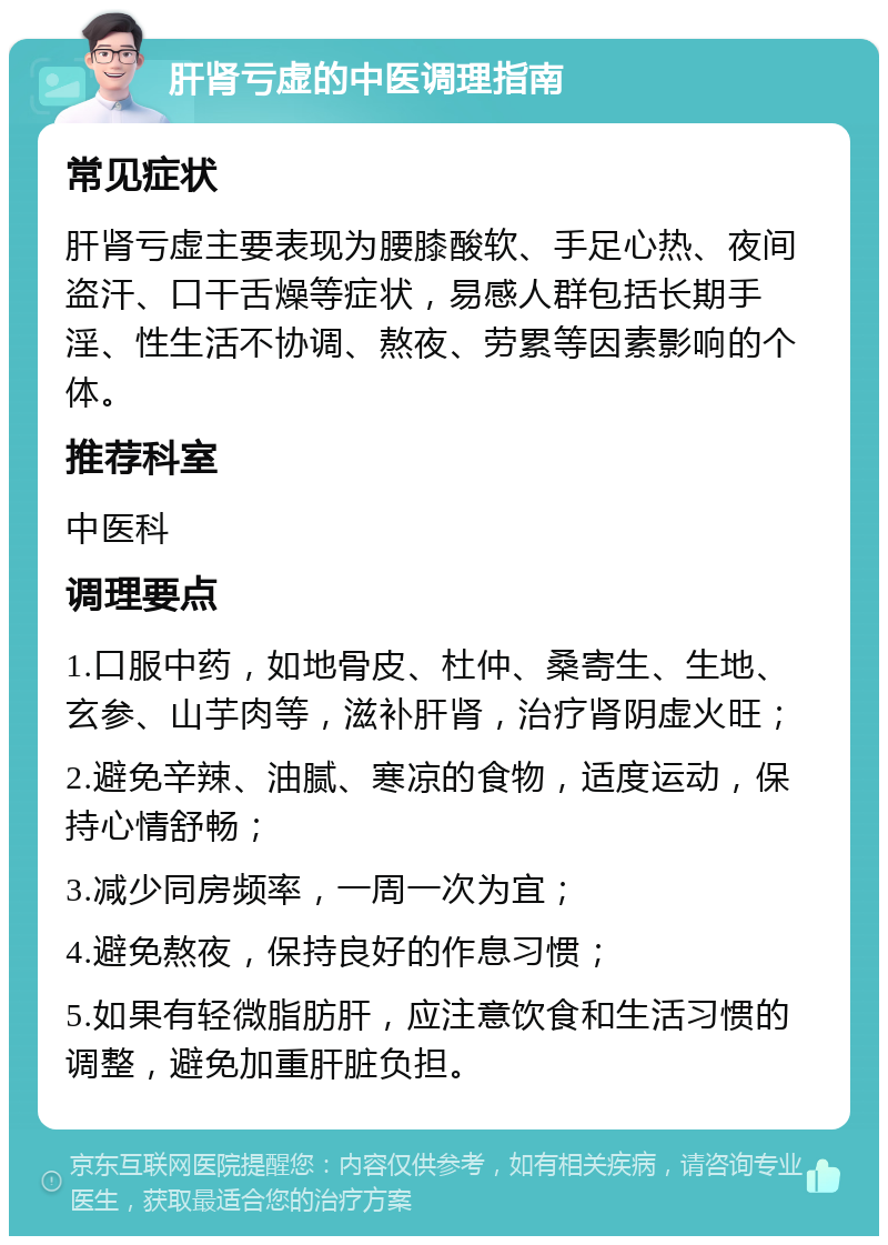 肝肾亏虚的中医调理指南 常见症状 肝肾亏虚主要表现为腰膝酸软、手足心热、夜间盗汗、口干舌燥等症状，易感人群包括长期手淫、性生活不协调、熬夜、劳累等因素影响的个体。 推荐科室 中医科 调理要点 1.口服中药，如地骨皮、杜仲、桑寄生、生地、玄参、山芋肉等，滋补肝肾，治疗肾阴虚火旺； 2.避免辛辣、油腻、寒凉的食物，适度运动，保持心情舒畅； 3.减少同房频率，一周一次为宜； 4.避免熬夜，保持良好的作息习惯； 5.如果有轻微脂肪肝，应注意饮食和生活习惯的调整，避免加重肝脏负担。