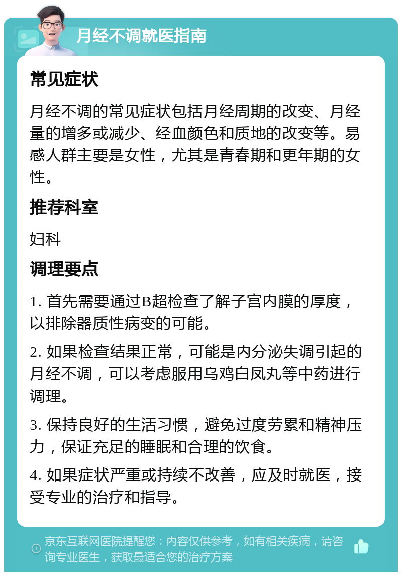 月经不调就医指南 常见症状 月经不调的常见症状包括月经周期的改变、月经量的增多或减少、经血颜色和质地的改变等。易感人群主要是女性，尤其是青春期和更年期的女性。 推荐科室 妇科 调理要点 1. 首先需要通过B超检查了解子宫内膜的厚度，以排除器质性病变的可能。 2. 如果检查结果正常，可能是内分泌失调引起的月经不调，可以考虑服用乌鸡白凤丸等中药进行调理。 3. 保持良好的生活习惯，避免过度劳累和精神压力，保证充足的睡眠和合理的饮食。 4. 如果症状严重或持续不改善，应及时就医，接受专业的治疗和指导。