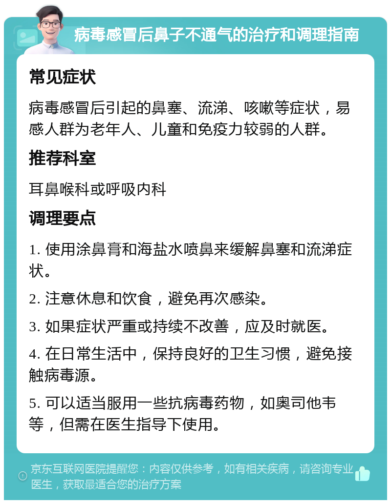 病毒感冒后鼻子不通气的治疗和调理指南 常见症状 病毒感冒后引起的鼻塞、流涕、咳嗽等症状，易感人群为老年人、儿童和免疫力较弱的人群。 推荐科室 耳鼻喉科或呼吸内科 调理要点 1. 使用涂鼻膏和海盐水喷鼻来缓解鼻塞和流涕症状。 2. 注意休息和饮食，避免再次感染。 3. 如果症状严重或持续不改善，应及时就医。 4. 在日常生活中，保持良好的卫生习惯，避免接触病毒源。 5. 可以适当服用一些抗病毒药物，如奥司他韦等，但需在医生指导下使用。