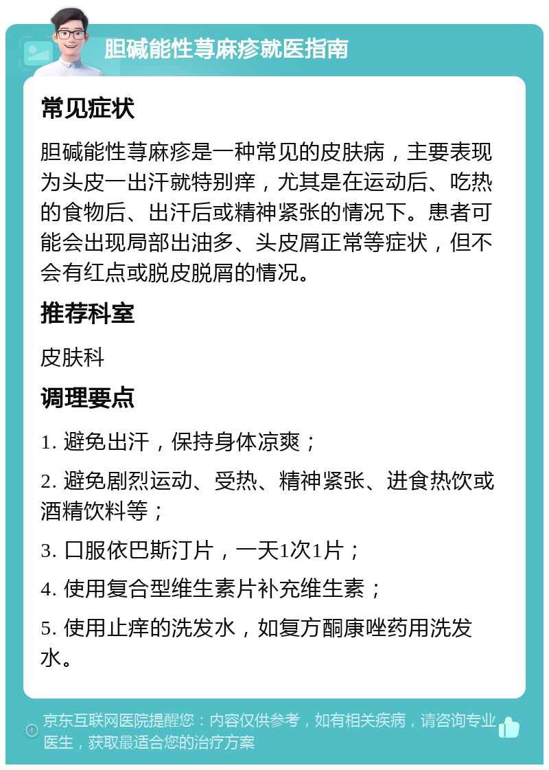 胆碱能性荨麻疹就医指南 常见症状 胆碱能性荨麻疹是一种常见的皮肤病，主要表现为头皮一出汗就特别痒，尤其是在运动后、吃热的食物后、出汗后或精神紧张的情况下。患者可能会出现局部出油多、头皮屑正常等症状，但不会有红点或脱皮脱屑的情况。 推荐科室 皮肤科 调理要点 1. 避免出汗，保持身体凉爽； 2. 避免剧烈运动、受热、精神紧张、进食热饮或酒精饮料等； 3. 口服依巴斯汀片，一天1次1片； 4. 使用复合型维生素片补充维生素； 5. 使用止痒的洗发水，如复方酮康唑药用洗发水。