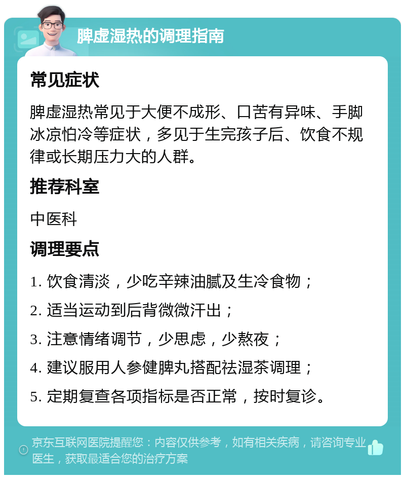 脾虚湿热的调理指南 常见症状 脾虚湿热常见于大便不成形、口苦有异味、手脚冰凉怕冷等症状，多见于生完孩子后、饮食不规律或长期压力大的人群。 推荐科室 中医科 调理要点 1. 饮食清淡，少吃辛辣油腻及生冷食物； 2. 适当运动到后背微微汗出； 3. 注意情绪调节，少思虑，少熬夜； 4. 建议服用人参健脾丸搭配祛湿茶调理； 5. 定期复查各项指标是否正常，按时复诊。