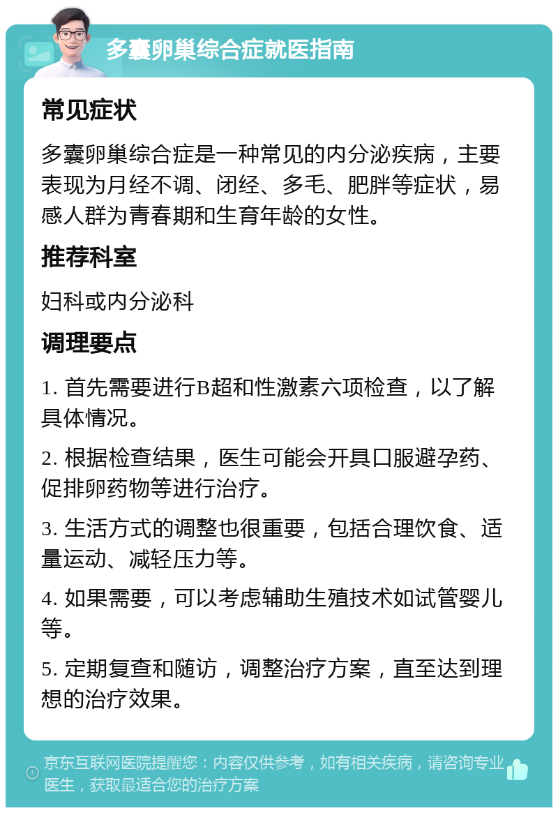 多囊卵巢综合症就医指南 常见症状 多囊卵巢综合症是一种常见的内分泌疾病，主要表现为月经不调、闭经、多毛、肥胖等症状，易感人群为青春期和生育年龄的女性。 推荐科室 妇科或内分泌科 调理要点 1. 首先需要进行B超和性激素六项检查，以了解具体情况。 2. 根据检查结果，医生可能会开具口服避孕药、促排卵药物等进行治疗。 3. 生活方式的调整也很重要，包括合理饮食、适量运动、减轻压力等。 4. 如果需要，可以考虑辅助生殖技术如试管婴儿等。 5. 定期复查和随访，调整治疗方案，直至达到理想的治疗效果。