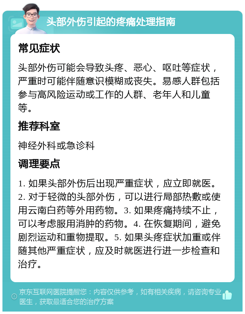 头部外伤引起的疼痛处理指南 常见症状 头部外伤可能会导致头疼、恶心、呕吐等症状，严重时可能伴随意识模糊或丧失。易感人群包括参与高风险运动或工作的人群、老年人和儿童等。 推荐科室 神经外科或急诊科 调理要点 1. 如果头部外伤后出现严重症状，应立即就医。2. 对于轻微的头部外伤，可以进行局部热敷或使用云南白药等外用药物。3. 如果疼痛持续不止，可以考虑服用消肿的药物。4. 在恢复期间，避免剧烈运动和重物提取。5. 如果头疼症状加重或伴随其他严重症状，应及时就医进行进一步检查和治疗。